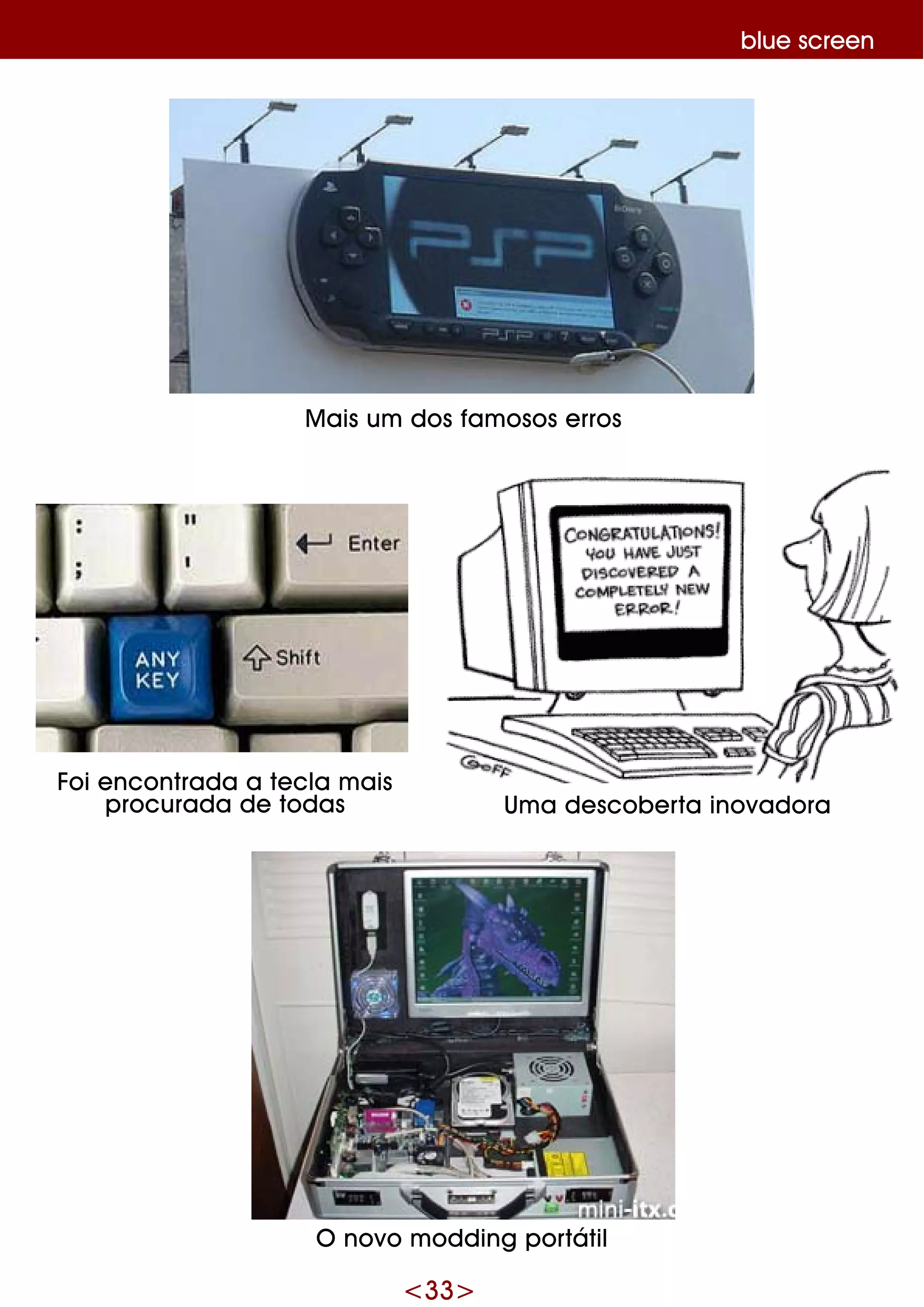 <33>
blue scre e n
O novo m odding portátil
Foi e ncontrada a te cla m ais
procurada de todas Um a de scobe rta inovadora
M ais um dos fam osos e rros
 