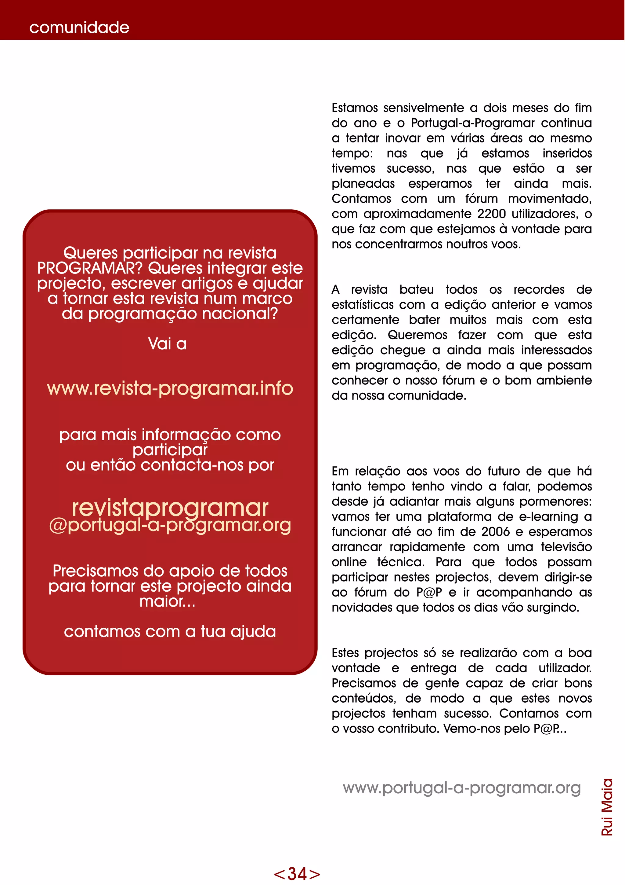 <34>
Estam os se nsive lm e nte a dois m e se s do fim
do ano e o Portugal-a-Program ar continua
a te ntar inovar e m várias áre as ao m e sm o
te m po: nas q ue já e stam os inse ridos
tive m os suce sso, nas q ue e stão a se r
plane adas e spe ram os te r ainda m ais.
Contam os com um fórum m ovim e ntado,
com aproxim adam e nte 2200 utilizadore s, o
q ue faz com q ue e ste jam os à vontade para
nos conce ntrarm os noutros voos.
A re vista bate u todos os re corde s de
e statísticas com a e dição ante rior e vam os
ce rtam e nte bate r m uitos m ais com e sta
e dição. Q ue re m os faze r com q ue e sta
e dição ch e gue a ainda m ais inte re ssados
e m program ação, de m odo a q ue possam
conh e ce r o nosso fórum e o bom am bie nte
da nossa com unidade .
Em re lação aos voos do futuro de q ue h á
tanto te m po te nh o vindo a falar, pode m os
de sde já adiantar m ais alguns porm e nore s:
vam os te r um a plataform a de e -le arning a
funcionar até ao fim de 2006 e e spe ram os
arrancar rapidam e nte com um a te le visão
online técnica. Para q ue todos possam
participar ne ste s proje ctos, de ve m dirigir-se
ao fórum do P@ P e ir acom panh ando as
novidade s q ue todos os dias vão surgindo.
Este s proje ctos só se re alizarão com a boa
vontade e e ntre ga de cada utilizador.
Pre cisam os de ge nte capaz de criar bons
conte údos, de m odo a q ue e ste s novos
proje ctos te nh am suce sso. Contam os com
o vosso contributo. Ve m o-nos pe lo P@ P...
w w w .portugal-a-program ar.org
RuiMaia
Q ue re s participar na re vista
PRO G RAM AR?Q ue re s inte grar e ste
proje cto, e scre ve r artigos e ajudar
a tornar e sta re vista num m arco
da program ação nacional?
Vai a
w w w .re vista-program ar.info
para m ais inform ação com o
participar
ou e ntão contacta-nos por
re vistaprogram ar
@ portugal-a-program ar.org
Pre cisam os do apoio de todos
para tornar e ste proje cto ainda
m aior...
contam os com a tua ajuda
com unidade
 