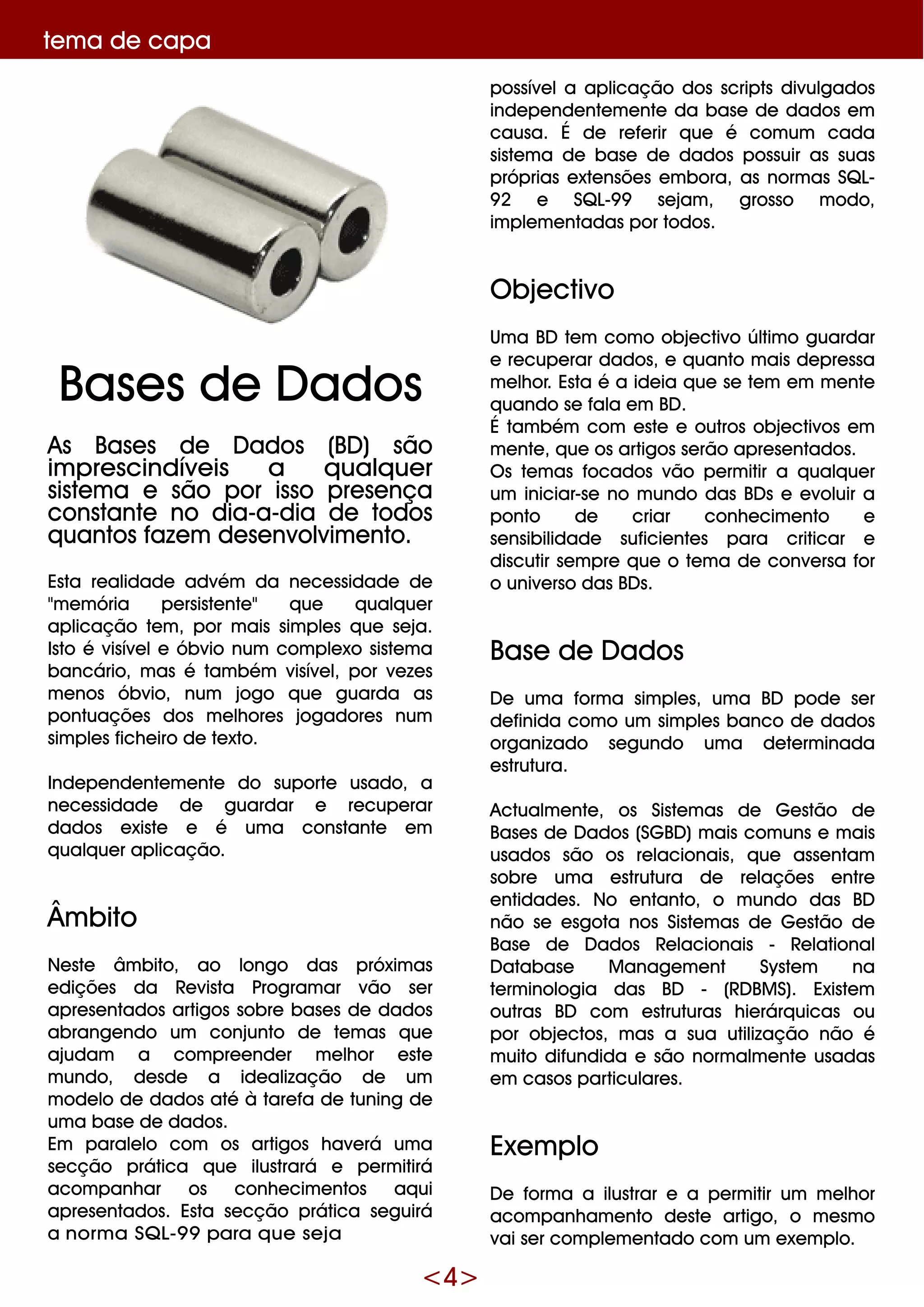 <4>
te m a de capa
As Base s de D ados (BD ) são
im pre scindíve is a q ualq ue r
siste m a e são por isso pre se nça
constante no dia-a-dia de todos
q uantos faze m de se nvolvim e nto.
Esta re alidade advém da ne ce ssidade de
"m e m ória pe rsiste nte " q ue q ualq ue r
aplicação te m , por m ais sim ple s q ue se ja.
Isto é visíve le óbvio num com ple xo siste m a
bancário, m as é tam bém visíve l, por ve ze s
m e nos óbvio, num jogo q ue guarda as
pontuaçõe s dos m e lh ore s jogadore s num
sim ple s fich e iro de te xto.
Inde pe nde nte m e nte do suporte usado, a
ne ce ssidade de guardar e re cupe rar
dados e xiste e é um a constante e m
q ualq ue r aplicação.
Âm bito
Ne ste âm bito, ao longo das próxim as
e diçõe s da Re vista Program ar vão se r
apre se ntados artigos sobre base s de dados
abrange ndo um conjunto de te m as q ue
ajudam a com pre e nde r m e lh or e ste
m undo, de sde a ide alização de um
m ode lo de dados até à tare fa de tuning de
um a base de dados.
Em parale lo com os artigos h ave rá um a
se cção prática q ue ilustrará e pe rm itirá
acom panh ar os conh e cim e ntos aq ui
apre se ntados. Esta se cção prática se guirá
a norm a SQ L-9 9 para q ue s e ja
possíve la aplicação dos scripts divulgados
inde pe nde nte m e nte da base de dados e m
causa. É de re fe rir q ue é com um cada
siste m a de base de dados possuir as suas
próprias e xte nsõe s e m bora, as norm as SQ L-
9 2 e SQ L-9 9 se jam , grosso m odo,
im ple m e ntadas por todos.
O bje ctivo
Um a BD te m com o obje ctivo últim o guardar
e re cupe rar dados, e q uanto m ais de pre ssa
m e lh or. Esta é a ide ia q ue se te m e m m e nte
q uando se fala e m BD .
É tam bém com e ste e outros obje ctivos e m
m e nte , q ue os artigos se rão apre se ntados.
O s te m as focados vão pe rm itir a q ualq ue r
um iniciar-se no m undo das BD s e e voluir a
ponto de criar conh e cim e nto e
se nsibilidade suficie nte s para criticar e
discutir se m pre q ue o te m a de conve rsa for
o unive rso das BD s.
Base de D ados
D e um a form a sim ple s, um a BD pode se r
de finida com o um sim ple s banco de dados
organizado se gundo um a de te rm inada
e strutura.
Actualm e nte , os Siste m as de G e stão de
Base s de D ados (SG BD )m ais com uns e m ais
usados são os re lacionais, q ue asse ntam
sobre um a e strutura de re laçõe s e ntre
e ntidade s. No e ntanto, o m undo das BD
não se e sgota nos Siste m as de G e stão de
Base de D ados Re lacionais - Re lational
D atabase M anage m e nt Syste m na
te rm inologia das BD - (RD BM S). Existe m
outras BD com e struturas h ie rárq uicas ou
por obje ctos, m as a sua utilização não é
m uito difundida e são norm alm e nte usadas
e m casos particulare s.
Exe m plo
D e form a a ilustrar e a pe rm itir um m e lh or
acom panh am e nto de ste artigo, o m e sm o
vai se r com ple m e ntado com um e xe m plo.
Base s de D ados
 