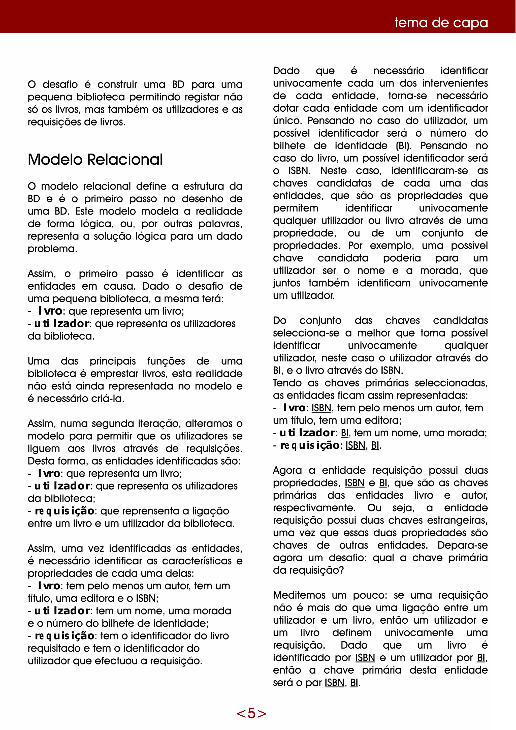 <5>
D ado q ue é ne ce ssário ide ntificar
univocam e nte cada um dos inte rve nie nte s
de cada e ntidade , torna-se ne ce ssário
dotar cada e ntidade com um ide ntificador
único. Pe nsando no caso do utilizador, um
possíve lide ntificador se rá o núm e ro do
bilh e te de ide ntidade (BI). Pe nsando no
caso do livro, um possíve lide ntificador se rá
o ISBN. Ne ste caso, ide ntificaram -se as
ch ave s candidatas de cada um a das
e ntidade s, q ue são as proprie dade s q ue
pe rm ite m ide ntificar univocam e nte
q ualq ue r utilizador ou livro através de um a
proprie dade , ou de um conjunto de
proprie dade s. Por e xe m plo, um a possíve l
ch ave candidata pode ria para um
utilizador se r o nom e e a m orada, q ue
juntos tam bém ide ntificam univocam e nte
um utilizador.
D o conjunto das ch ave s candidatas
se le cciona-se a m e lh or q ue torna possíve l
ide ntificar univocam e nte q ualq ue r
utilizador, ne ste caso o utilizador através do
BI, e o livro através do ISBN.
Te ndo as ch ave s prim árias se le ccionadas,
as e ntidade s ficam assim re pre se ntadas:
- livro: ISBN, te m pe lo m e nos um autor, te m
um título, te m um a e ditora;
- utilizador: BI, te m um nom e , um a m orada;
- re q uisição: ISBN, BI.
Agora a e ntidade re q uisição possui duas
proprie dade s, ISBN e BI, q ue são as ch ave s
prim árias das e ntidade s livro e autor,
re spe ctivam e nte . O u se ja, a e ntidade
re q uisição possui duas ch ave s e strange iras,
um a ve z q ue e ssas duas proprie dade s são
ch ave s de outras e ntidade s. D e para-se
agora um de safio: q uala ch ave prim ária
da re q uisição?
M e dite m os um pouco: se um a re q uisição
não é m ais do q ue um a ligação e ntre um
utilizador e um livro, e ntão um utilizador e
um livro de fine m univocam e nte um a
re q uisição. D ado q ue um livro é
ide ntificado por ISBN e um utilizador por BI,
e ntão a ch ave prim ária de sta e ntidade
se rá o par ISBN, BI.
te m a de capa
O de safio é construir um a BD para um a
pe q ue na bibliote ca pe rm itindo re gistar não
só os livros, m as tam bém os utilizadore s e as
re q uisiçõe s de livros.
M ode lo Re lacional
O m ode lo re lacionalde fine a e strutura da
BD e é o prim e iro passo no de se nh o de
um a BD . Este m ode lo m ode la a re alidade
de form a lógica, ou, por outras palavras,
re pre se nta a solução lógica para um dado
proble m a.
Assim , o prim e iro passo é ide ntificar as
e ntidade s e m causa. D ado o de safio de
um a pe q ue na bibliote ca, a m e sm a te rá:
- livro: q ue re pre se nta um livro;
- utilizador: q ue re pre se nta os utilizadore s
da bibliote ca.
Um a das principais funçõe s de um a
bibliote ca é e m pre star livros, e sta re alidade
não e stá ainda re pre se ntada no m ode lo e
é ne ce ssário criá-la.
Assim , num a se gunda ite ração, alte ram os o
m ode lo para pe rm itir q ue os utilizadore s se
ligue m aos livros através de re q uisiçõe s.
D e sta form a, as e ntidade s ide ntificadas são:
- livro: q ue re pre se nta um livro;
- utilizador: q ue re pre se nta os utilizadore s
da bibliote ca;
- re q uisição: q ue re pre nse nta a ligação
e ntre um livro e um utilizador da bibliote ca.
Assim , um a ve z ide ntificadas as e ntidade s,
é ne ce ssário ide ntificar as caracte rísticas e
proprie dade s de cada um a de las:
- livro: te m pe lo m e nos um autor, te m um
título, um a e ditora e o ISBN;
- utilizador: te m um nom e , um a m orada
e o núm e ro do bilh e te de ide ntidade ;
- re q uisição: te m o ide ntificador do livro
re q uisitado e te m o ide ntificador do
utilizador q ue e fe ctuou a re q uisição.
 
