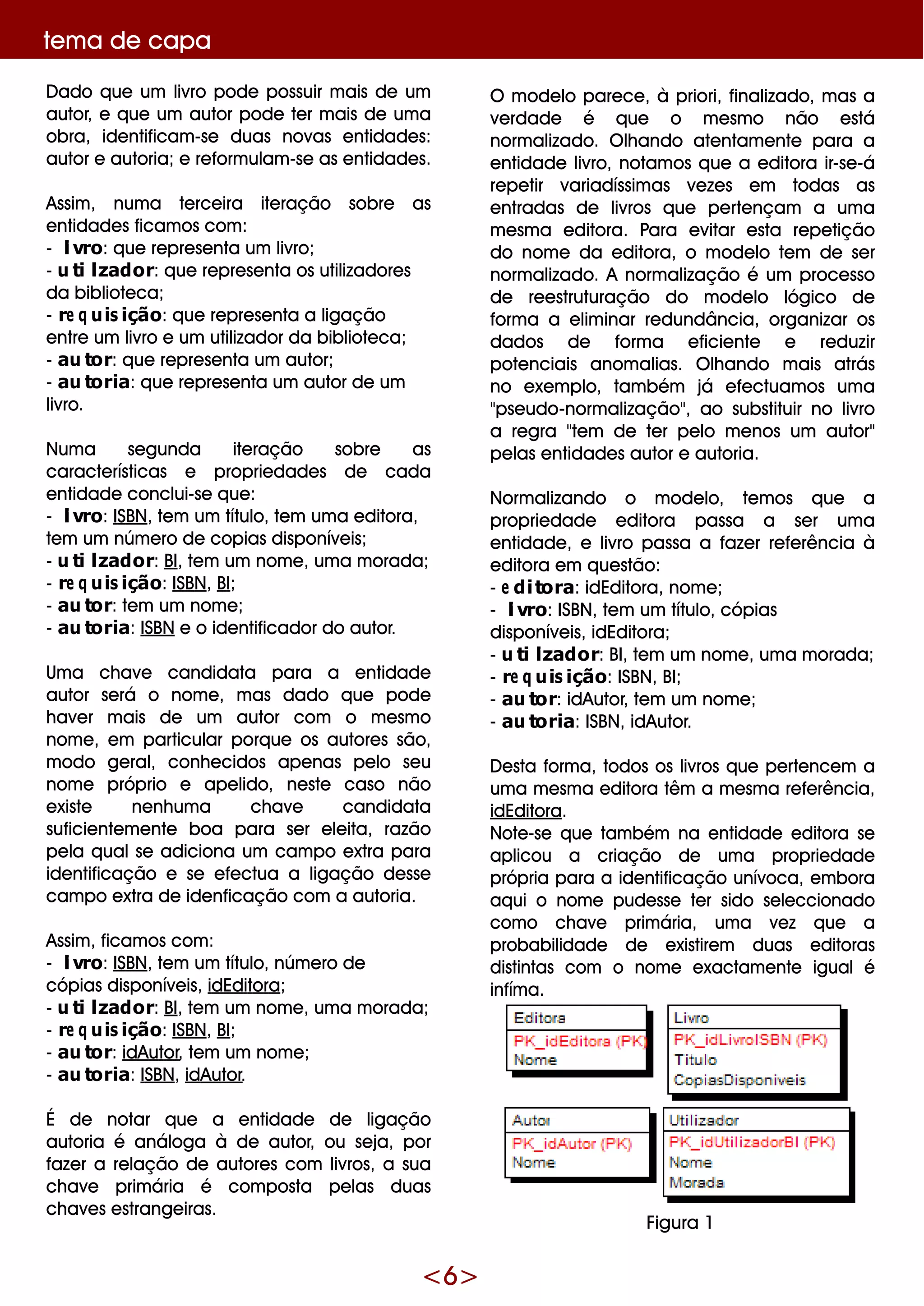 <6>
te m a de capa
D ado q ue um livro pode possuir m ais de um
autor, e q ue um autor pode te r m ais de um a
obra, ide ntificam -se duas novas e ntidade s:
autor e autoria;e re form ulam -se as e ntidade s.
Assim , num a te rce ira ite ração sobre as
e ntidade s ficam os com :
- livro: q ue re pre se nta um livro;
- utilizador: q ue re pre se nta os utilizadore s
da bibliote ca;
- re q uisição: q ue re pre se nta a ligação
e ntre um livro e um utilizador da bibliote ca;
- autor: q ue re pre se nta um autor;
- autoria: q ue re pre se nta um autor de um
livro.
Num a se gunda ite ração sobre as
caracte rísticas e proprie dade s de cada
e ntidade conclui-se q ue :
- livro: ISBN, te m um título, te m um a e ditora,
te m um núm e ro de copias disponíve is;
- utilizador: BI, te m um nom e , um a m orada;
- re q uisição: ISBN, BI;
- autor: te m um nom e ;
- autoria: ISBN e o ide ntificador do autor.
Um a ch ave candidata para a e ntidade
autor se rá o nom e , m as dado q ue pode
h ave r m ais de um autor com o m e sm o
nom e , e m particular porq ue os autore s são,
m odo ge ral, conh e cidos ape nas pe lo se u
nom e próprio e ape lido, ne ste caso não
e xiste ne nh um a ch ave candidata
suficie nte m e nte boa para se r e le ita, razão
pe la q ualse adiciona um cam po e xtra para
ide ntificação e se e fe ctua a ligação de sse
cam po e xtra de ide nficação com a autoria.
Assim , ficam os com :
- livro: ISBN, te m um título, núm e ro de
cópias disponíve is, idEditora;
- utilizador: BI, te m um nom e , um a m orada;
- re q uisição: ISBN, BI;
- autor: idAutor, te m um nom e ;
- autoria: ISBN, idAutor.
É de notar q ue a e ntidade de ligação
autoria é análoga à de autor, ou se ja, por
faze r a re lação de autore s com livros, a sua
ch ave prim ária é com posta pe las duas
ch ave s e strange iras.
O m ode lo pare ce , à priori, finalizado, m as a
ve rdade é q ue o m e sm o não e stá
norm alizado. O lh ando ate ntam e nte para a
e ntidade livro, notam os q ue a e ditora ir-se -á
re pe tir variadíssim as ve ze s e m todas as
e ntradas de livros q ue pe rte nçam a um a
m e sm a e ditora. Para e vitar e sta re pe tição
do nom e da e ditora, o m ode lo te m de se r
norm alizado. A norm alização é um proce sso
de re e struturação do m ode lo lógico de
form a a e lim inar re dundância, organizar os
dados de form a e ficie nte e re duzir
pote nciais anom alias. O lh ando m ais atrás
no e xe m plo, tam bém já e fe ctuam os um a
"pse udo-norm alização", ao substituir no livro
a re gra "te m de te r pe lo m e nos um autor"
pe las e ntidade s autor e autoria.
Norm alizando o m ode lo, te m os q ue a
proprie dade e ditora passa a se r um a
e ntidade , e livro passa a faze r re fe rência à
e ditora e m q ue stão:
- e ditora: idEditora, nom e ;
- livro: ISBN, te m um título, cópias
disponíve is, idEditora;
- utilizador: BI, te m um nom e , um a m orada;
- re q uisição: ISBN, BI;
- autor: idAutor, te m um nom e ;
- autoria: ISBN, idAutor.
D e sta form a, todos os livros q ue pe rte nce m a
um a m e sm a e ditora têm a m e sm a re fe rência,
idEditora.
Note -se q ue tam bém na e ntidade e ditora se
aplicou a criação de um a proprie dade
própria para a ide ntificação unívoca, e m bora
aq ui o nom e pude sse te r sido se le ccionado
com o ch ave prim ária, um a ve z q ue a
probabilidade de e xistire m duas e ditoras
distintas com o nom e e xactam e nte igualé
infím a.
Figura 1
 