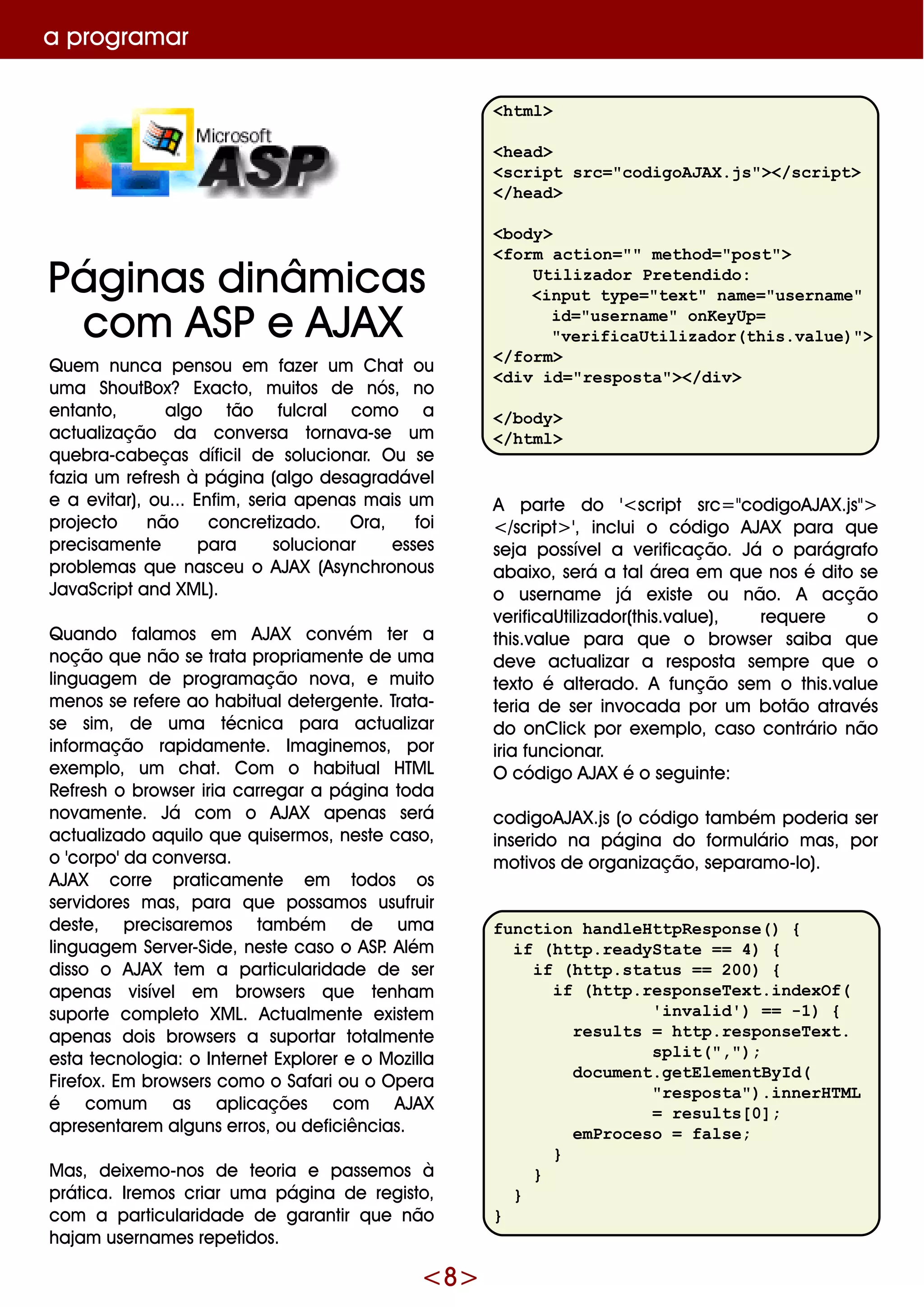 <8>
Q ue m nunca pe nsou e m faze r um Ch at ou
um a Sh outBox? Exacto, m uitos de nós, no
e ntanto, algo tão fulcral com o a
actualização da conve rsa tornava-se um
q ue bra-cabe ças díficilde solucionar. O u se
fazia um re fre sh à página (algo de sagradáve l
e a e vitar), ou... Enfim , se ria ape nas m ais um
proje cto não concre tizado. O ra, foi
pre cisam e nte para solucionar e sse s
proble m as q ue nasce u o AJAX (Asynch ronous
JavaScriptand XM L).
Q uando falam os e m AJAX convém te r a
noção q ue não se trata propriam e nte de um a
linguage m de program ação nova, e m uito
m e nos se re fe re ao h abitualde te rge nte . Trata-
se sim , de um a técnica para actualizar
inform ação rapidam e nte . Im agine m os, por
e xe m plo, um ch at. Com o h abitualH TM L
Re fre sh o brow se r iria carre gar a página toda
novam e nte . Já com o AJAX ape nas se rá
actualizado aq uilo q ue q uise rm os, ne ste caso,
o 'corpo' da conve rsa.
AJAX corre praticam e nte e m todos os
se rvidore s m as, para q ue possam os usufruir
de ste , pre cisare m os tam bém de um a
linguage m Se rve r-Side , ne ste caso o ASP. Além
disso o AJAX te m a particularidade de se r
ape nas visíve l e m brow se rs q ue te nh am
suporte com ple to XM L. Actualm e nte e xiste m
ape nas dois brow se rs a suportar totalm e nte
e sta te cnologia: o Inte rne tExplore r e o M ozilla
Fire fox. Em brow se rs com o o Safari ou o O pe ra
é com um as aplicaçõe s com AJAX
apre se ntare m alguns e rros, ou de ficiências.
M as, de ixe m o-nos de te oria e passe m os à
prática. Ire m os criar um a página de re gisto,
com a particularidade de garantir q ue não
h ajam use rnam e s re pe tidos.
a program ar
<html>
<head>
<script src="codigoAJAX.js"></script>
</head>
<body>
<form action="" method="post">
Utilizador Pretendido:
<input type="text" name="username"
id="username" onKeyUp=
"verificaUtilizador(this.value)">
</form>
<div id="resposta"></div>
</body>
</html>
A parte do '<script src="codigoAJAX.js">
</script> ', inclui o código AJAX para q ue
se ja possíve la ve rificação. Já o parágrafo
abaixo, se rá a taláre a e m q ue nos é dito se
o use rnam e já e xiste ou não. A acção
ve rificaUtilizador(th is.value ), re q ue re o
th is.value para q ue o brow se r saiba q ue
de ve actualizar a re sposta se m pre q ue o
te xto é alte rado. A função se m o th is.value
te ria de se r invocada por um botão através
do onClick por e xe m plo, caso contrário não
iria funcionar.
O código AJAX é o se guinte :
codigoAJAX.js (o código tam bém pode ria se r
inse rido na página do form ulário m as, por
m otivos de organização, se param o-lo).
function handleHttpResponse() {
if (http.readyState == 4) {
if (http.status == 200) {
if (http.responseText.indexOf(
'invalid') == -1) {
results = http.responseText.
split(",");
document.getElementById(
"resposta").innerHTML
= results[0];
emProceso = false;
}
}
}
}
Páginas dinâm icas
com ASPe AJAX
 