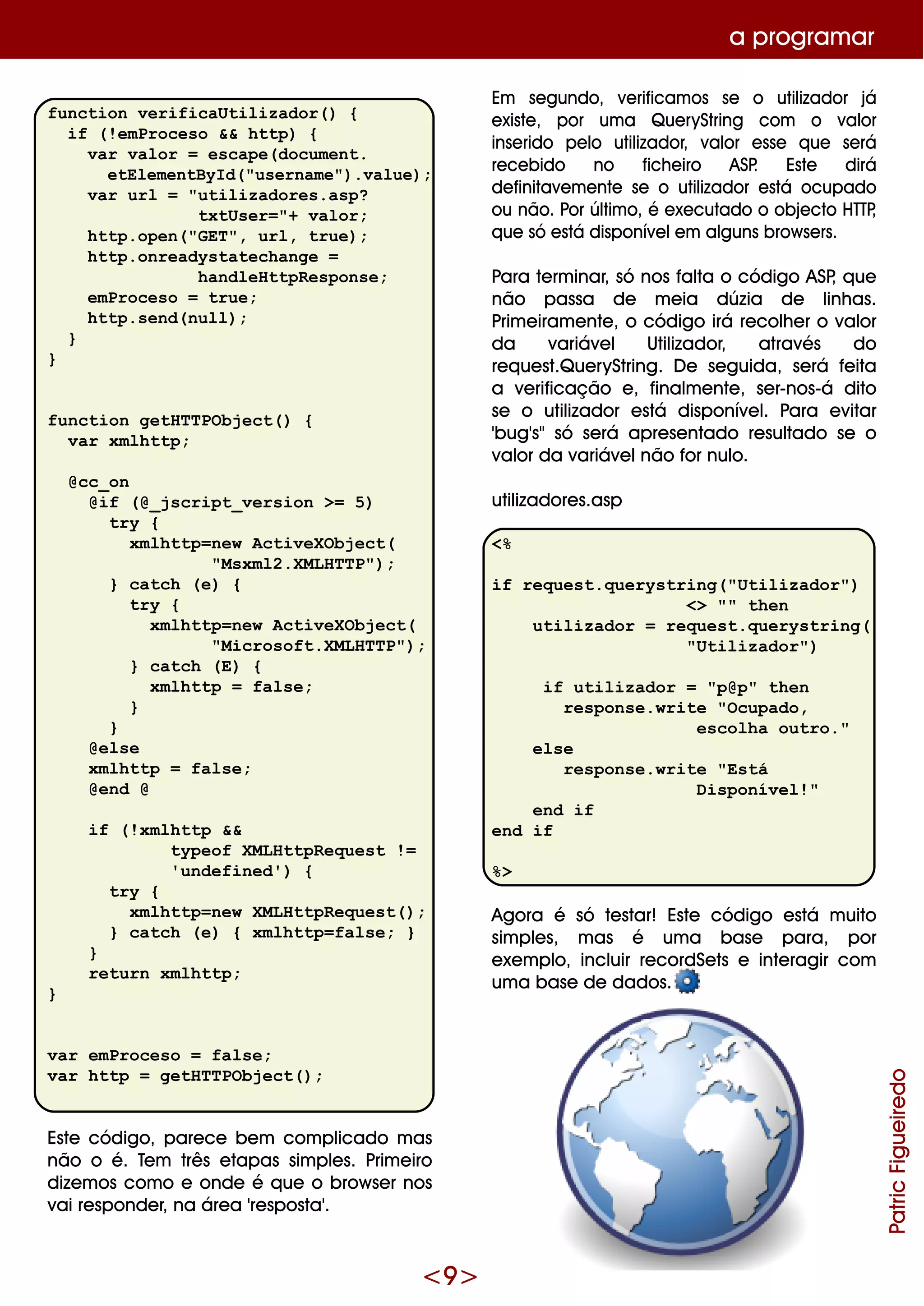 <9 >
function verificaUtilizador() {
if (!emProceso && http) {
var valor = escape(document.
etElementById("username").value);
var url = "utilizadores.asp?
txtUser="+ valor;
http.open("GET", url, true);
http.onreadystatechange =
handleHttpResponse;
emProceso = true;
http.send(null);
}
}
function getHTTPObject() {
var xmlhttp;
@cc_on
@if (@_jscript_version >= 5)
try {
xmlhttp=new ActiveXObject(
"Msxml2.XMLHTTP");
} catch (e) {
try {
xmlhttp=new ActiveXObject(
"Microsoft.XMLHTTP");
} catch (E) {
xmlhttp = false;
}
}
@else
xmlhttp = false;
@end @
if (!xmlhttp &&
typeof XMLHttpRequest !=
'undefined') {
try {
xmlhttp=new XMLHttpRequest();
} catch (e) { xmlhttp=false; }
}
return xmlhttp;
}
var emProceso = false;
var http = getHTTPObject();
Este código, pare ce be m com plicado m as
não o é. Te m três e tapas sim ple s. Prim e iro
dize m os com o e onde é q ue o brow se r nos
vai re sponde r, na áre a 're sposta'.
Em se gundo, ve rificam os se o utilizador já
e xiste , por um a Q ue ryString com o valor
inse rido pe lo utilizador, valor e sse q ue se rá
re ce bido no fich e iro ASP. Este dirá
de finitave m e nte se o utilizador e stá ocupado
ou não. Por últim o, é e xe cutado o obje cto H TTP,
q ue só e stá disponíve le m alguns brow se rs.
Para te rm inar, só nos falta o código ASP, q ue
não passa de m e ia dúzia de linh as.
Prim e iram e nte , o código irá re colh e r o valor
da variáve l Utilizador, através do
re q ue st.Q ue ryString. D e se guida, se rá fe ita
a ve rificação e , finalm e nte , se r-nos-á dito
se o utilizador e stá disponíve l. Para e vitar
'bug's"só se rá apre se ntado re sultado se o
valor da variáve lnão for nulo.
utilizadore s.asp
<%
if request.querystring("Utilizador")
<> "" then
utilizador = request.querystring(
"Utilizador")
if utilizador = "p@p" then
response.write "Ocupado,
escolha outro."
else
response.write "Está
Disponível!"
end if
end if
%>
Agora é só te star! Este código e stá m uito
sim ple s, m as é um a base para, por
e xe m plo, incluir re cordSe ts e inte ragir com
um a base de dados.
a program ar
PatricFigueiredo
 
