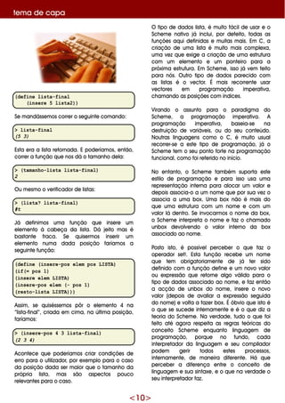 <10>
(define lista-final
(insere 5 lista2))
Se m andásse m os corre r o se guinte com ando:
> lista-final
(5 3)
Esta e ra a lista re tornada. E pode ríam os, e ntão,
corre r a função q ue nos dá o tam anh o de la:
> (tamanho-lista lista-final)
2
O u m e sm o o ve rificador de listas:
> (lista? lista-final)
#t
Já de finim os um a função q ue inse re um
e le m e nto à cabe ça da lista. D á je ito m as é
bastante fraca. Se q uise rm os inse rir um
e le m e nto num a dada posição faríam os a
se guinte função:
(define (insere-pos elem pos LISTA)
(if(= pos 1)
(insere elem LISTA)
(insere-pos elem (- pos 1)
(resto-lista LISTA)))
Assim , se q uisésse m os pôr o e le m e nto 4 na
“lista-final”, criada e m cim a, na últim a posição,
faríam os:
> (insere-pos 4 3 lista-final)
(2 3 4)
Aconte ce q ue pode ríam os criar condiçõe s de
e rro para o utilizador, por e xe m plo para o caso
da posição dada se r m aior q ue o tam anh o da
própria lista, m as são aspe ctos pouco
re le vante s para o caso.
O tipo de dados lista, é m uito fácilde usar e o
Sch e m e nativo já inclui, por de fe ito, todas as
funçõe s aq ui de finidas e m uitas m ais. Em C, a
criação de um a lista é m uito m ais com ple xa,
um a ve z q ue e xige a criação de um a e strutura
com um e le m e nto e um ponte iro para a
próxim a e strutura. Em Sch e m e , isso já ve m fe ito
para nós. O utro tipo de dados pare cido com
as listas é o ve ctor. É m ais re corre nte usar
ve ctore s e m program ação im pe rativa,
ch am ando as posiçõe s com índice s.
Virando o assunto para o paradigm a do
Sch e m e , a program ação im pe rativa. A
program ação im pe rativa, base ia-se na
de struição de variáve is, ou do se u conte údo.
Noutras linguage ns com o o C, é m uito usual
re corre r-se a e ste tipo de program ação, já o
Sch e m e te m o se u ponto forte na program ação
funcional, com o foi re fe rido no início.
No e ntanto, o Sch e m e tam bém suporta e ste
e stilo de program ação e para isso usa um a
re pre se ntação inte rna para alocar um valor e
de pois associa-o a um nom e q ue por sua ve z o
associa a um a box. Um a box não é m ais do
q ue um a e strutura com um nom e e com um
valor lá de ntro. Se invocarm os o nom e da box,
o Sch e m e inte rpre ta o nom e e faz o ch am ado
unbox de volve ndo o valor inte rno da box
associado ao nom e .
Posto isto, é possíve lpe rce be r o q ue faz o
ope rador se t!. Esta função re ce be um nom e
q ue te m obrigatoriam e nte de já te r sido
de finido com a função de fine e um novo valor
ou e xpre ssão q ue re torne algo válido para o
tipo de dados associado ao nom e , e faz e ntão
a acção de unbox do nom e , inse re o novo
valor (de pois de avaliar a e xpre ssão se guida
do nom e )e volta a faze r box. É óbvio q ue isto é
o q ue se suce de inte rnam e nte e é o q ue diz a
te oria do Sch e m e . Na ve rdade , tudo o q ue foi
fe ito até agora re spe ita as re gras te óricas do
conce ito Sch e m e e nq uanto linguage m de
program ação, porq ue no fundo, cada
inte rpre tador da linguage m e se u com pilador
pode m ge rir todos e ste s proce ssos,
inte rnam e nte , de m ane ira dife re nte . H á q ue
pe rce be r a dife re nça e ntre o conce ito de
linguage m e sua sintaxe , e o q ue na ve rdade o
se u inte rpre tador faz.
te m a de capa
 