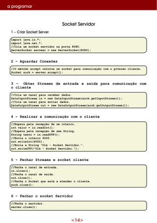 <14>
a program ar
Sock e tSe rvidor
1 –Criar Sock e tSe rve r
import java.io.*;
import java.net.*;
//Cria um socket servidor na porta 8080.
ServerSocket serveer = new ServerSocket(8080);
2 – Aguardar Conexões
//O método accept retorna um socket para comunicação com o próximo cliente.
Socket sock = server.accept();
3 – Obter Streams de entrada e saída para comunicação com
o cliente
//Cria um canal para receber dados.
DataInputStream in = new DataInputStream(sock.getInputStream());
//Cria um canal para enviar dados.
DataOutputStream out = new DataOutputStream(sock.getOutputStream());
4 – Realizar a comunicação com o cliente
//Espera pela recepção de um inteiro.
int valor = in.readInt();
//Espera pela recepção de uma String.
String texto = in.readUTF();
//Envia o inteiro 6000.
out.writeInt(6000);
//Envia a String “Olá - Socket Servidor.”.
out.writeUTF("Olá - Socket Servidor.");
5 – Fechar Streams e socket cliente
//Fecha o canal de entrada.
in.close();
//Fecha o canal de saída.
out.close();
//Fecha o Socket que está a atender o cliente.
sock.close();
6 – Fechar o socket Servidor
//Fecha o servidor.
server.close();
 
