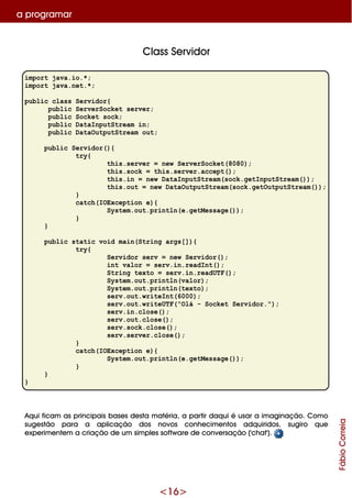 <16>
Class Se rvidor
import java.io.*;
import java.net.*;
public class Servidor{
public ServerSocket server;
public Socket sock;
public DataInputStream in;
public DataOutputStream out;
public Servidor(){
try{
this.server = new ServerSocket(8080);
this.sock = this.server.accept();
this.in = new DataInputStream(sock.getInputStream());
this.out = new DataOutputStream(sock.getOutputStream());
}
catch(IOException e){
System.out.println(e.getMessage());
}
}
public static void main(String args[]){
try{
Servidor serv = new Servidor();
int valor = serv.in.readInt();
String texto = serv.in.readUTF();
System.out.println(valor);
System.out.println(texto);
serv.out.writeInt(6000);
serv.out.writeUTF("Olá - Socket Servidor.");
serv.in.close();
serv.out.close();
serv.sock.close();
serv.server.close();
}
catch(IOException e){
System.out.println(e.getMessage());
}
}
}
Aq ui ficam as principais base s de sta m atéria, a partir daq ui é usar a im aginação. Com o
suge stão para a aplicação dos novos conh e cim e ntos adq uiridos, sugiro q ue
e xpe rim e nte m a criação de um sim ple s softw are de conve rsação ('ch at').
a program ar
FábioCorreia
 