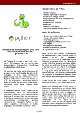 <19 >
O Pyth on é, com o o se u autor diz,
um a linguage m de program ação
inte rpre tada, inte ractiva, orie ntada
a obje ctos e dinâm ica.
Ao contrário de m uitas outras linguage ns de
program ação, a de lim itação dos blocos de
instruçõe s é fe ita pe lo alinh am e nto
(inde ntação), não h á de lim itadore s com o
be gin e e nd com o aconte ce no Pascal, ou
{ e } da linguage m C. Além disso ofe re ce
tipos de dados de alto níve lcom o strings,
dicionários, listas, tuplas, classe s, e ntre
outros.
A linguage m pe rm ite outros paradigm as de
program ação além da program ação
orie ntada a obje ctos, com o a program ação
funcional. A sintaxe é fácilde com pre e nde r
e dom ina-se rapidam e nte , se ndo e ssas duas
caracte rísticas conside radas grande s
vantage ns da linguage m . Pyth on é, e m
vários aspe ctos, se m e lh ante a outras
linguage ns inte rpre tadas com o Pe rle Ruby.
Caracte rísticas do Pyth on:
•Sintaxe sim ple s;
•Fácile rápida apre ndizage m ;
•G rátis e de código abe rto;
•Linguage m de alto níve le inte rpre tada;
•Portabilidade ;
•O rie ntação a obje ctos;
•Exte nsíve l;
•Exte nsas bibliote cas;
•Exce le nte suporte e docum e ntação.
Áre as de aplicação:
•D e se nvolvim e nto de aplicaçõe s W e b;
•Ace sso a base s de dados;
•Inte rface s gráficas;
•Aplicaçõe s cie ntíficas e num éricas;
•Educação;
•Program ação de re de s;
•D e se nvolvim e nto de softw are ;
•Jogos e gráficos 3D .
Ante s de tudo, vam os instalar o inte rpre tador
da linguage m Pyth on q ue pode se r obtido na
página oficial da linguage m
(h ttp://w w w .pyth on.org). A ve rsão q ue vam os
utilizar ao longo de ste artigo é a 2.5 (a últim a
ve rsão e stáve lna altura da e scrita do artigo).
Se e stive r e m am bie nte W indow s basta faze r
a transfe rência do e xe cutáve lde instalação
(h ttp://w w w .pyth on.org/ftp/pyth on/2.5/pyth on-
2.5.m si), q ue m e stive r e m am bie nte Linux ou
se m e lh ante te m um a grande probabilidade
de já possuir o inte rpre tador instalado, caso
não te nh am aprove ite m agora para o instalar.
Vam os agora ve r com o corre r o prim e iro
program a e m Pyth on, o tradicionalH e llo W orld.
Existe m dois m étodos para o faze r, usando o
inte rpre tador inte ractivo ou um código fonte
e xte rno. A vantage m do inte rpre tador é q ue
não têm de gravar e voltar a e xe cutar um
fich e iro se m pre q ue faze m um a m odificação.
M ais à fre nte vam os utilizar fich e iros com o
código fonte , pois assim q ue e nce rram o
inte rpre tador e ste não grava o q ue
e scre ve ram , se ndo por isso útilape nas para
pe rce be r com o a linguage m funciona e não
para e scre ve r program as com ple xos.
a program ar
Introdução à linguage m q ue te m
m ovim e ntado o m undo
ope n-source
 