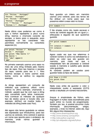 <22>
>>> "Triton ' Portugal"
"Triton ' Portugal"
>>> 'Triton " Portugal'
'Triton " Portugal'
>>> """Triton '" Portugal"""
'Triton '" Portugal'
Ne ste últim o caso pode m os ve r com o é
q ue o Pyth on re pre se nta a plica num a
string. Usam os o ch am ado caracte r de
e scape , a barra para a e sq ue rda, para
re pre se ntar os tais caracte re s não
pe rm itidos norm alm e nte ou caracte re s
e spe ciais (n).
>>> print "Triton " Portugal"
Triton " Portugal
>>> print "Uma barra "
Uma barra 
>>> "abc".upper()
'ABC'
No prim e iro e xe m plo usam os um a aspa no
m e io de um a string lim itada pe lo m e sm o
tipo de aspa. Para isso faze m os o e scape
da aspa, usando para isso o ”. Para
faze m os e scape à barra usam os duas
barras, com o se ve rifica no se gundo
e xe m plo.
As strings apre se ntam um conjunto de
m étodos q ue pode m os utilizar, com o
fize m os no últim o e xe m plo, ch am ando o
m étodo .uppe r() q ue faz com q ue a string
se ja conve rtida para le tras m aiúsculas.
Para conh e ce r os m étodos de q ualq ue r
tipo de dados usa-se a função dir(), por
e xe m plo, dir('Foo') vai m ostrar todos os
m étodos da string (ne ste caso 'Foo').
Até agora não te m os guardado os valore s
das e xpre ssõe s q ue introduzim os, para isso
usam os as variáve is. Um a variáve lé ape nas
um nom e q ue aponta para o e nde re ço de
m e m ória onde vam os guardar a
inform ação.
Para guardar um inte iro e m m e m ória
usam os um a variáve l, para isso te m os de
lh e atribuir um nom e para q ue nos
possam os re fe rir a e sse valor no futuro:
>>> numero = 1
É tão sim ple s com o isto, basta e scre ve r o
nom e da variáve lse guido de um igual(=,
atribuição) e se guido do q ue q ue re m os
guardar.
>>> print numero
1
>>> inteiro = numero + 1
>>> inteiro
2
Agora cada ve z q ue nos re fe rirm os à
variáve lnúm e ro é com o nos e stivésse m os a
re fe rir ao valor q ue e la guarda e m
m e m ória, pois cada ve z q ue o
inte rpre tador te m de proce ssar a variáve l
ace de à m e m ória e substitui pe lo de vido
valor guardado.
As variáve is pode m se r usadas para
guardar todos os tipos de dados:
>>> frac = 2.0*2
>>> print frac
4.0
Ne ste caso ante s de guardar o valor o
inte rpre tador avalia a e xpre ssão (2.0*2)
se ndo o re sultado um núm e ro fraccionário.
G raças á sim plicidade de Pyth on, e sta
linguage m é m uitas ve ze s aconse lh ada para
q ue m e ntrar no m undo da program ação.
Tam bém por isso, é possíve le ncontrar m uita
inform ação (docum e ntação, artigos,
e xe m plos...) livre s na inte rne t, sobre e la. Aq ui
têm alguns link s inte re ssante s:
•h ttp://w w w .dive intopyth on.org
•h ttp://w w w .onlam p.com /pyth on
•h ttp://w ik i.pyth on.org/m oin
•h ttp://pt.w ik ipe dia.org/w ik i/Pyth on
a program ar
JoãoMatos
 