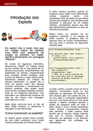 <24>
Um e xploit não é nada m ais q ue
um código capaz de e xplorar
um a falh a num se gm e nto de
código ou softw are . D o inglês,
significa lite ralm e nte e m português
“e xplorar”.
No m undo da se gurança inform ática,
de nom ina-se “e xploit” um m étodo capaz
de tirar prove ito de um bug (falh a) de um
softw are provocando com portam e ntos não
pre te ndidos do softw are , fre q ue nte m e nte
para conse guir e scalar privilégios, obte r
controlo do siste m a ou ne gar se rviços (D oS).
G e ralm e nte utilizados e m m ilh are s de
siste m as diariam e nte , os e xploits são a
fonte de grande parte dos ataq ue s
ocorridos localm e nte e re m otam e nte nos
siste m as e xiste nte s. Este s pode m ainda
tom ar form as e pode re s bastante s variados.
Pode se r um program a e xe cutáve l, um a
m e nsage m num de te rm inado protocolo de
re de ou até m e sm o um a m e nsage m
e scondida num e -m ail.
Ne ste artigo vam o-nos focar no tipo de
falh a “Buffe r O ve rflow ” e utilizare m os a
linguage m C para de m onstrar.
Com o funcionam os e xploits?
O s e xploits q uase se m pre faze m prove ito
de um a falh a conh e cida com o buffe r
ove rflow (sobre carga da m e m ória buffe r).
O buffe r ove rflow aconte ce q uando um
program a grava dados num a de te rm inada
variáve l passando, porém , um a
q uantidade m aior de dados do q ue e stava
pre visto pe lo program a. Essa situação pode
possibilitar a e xe cução de um código
arbitrário, ne ce ssitando ape nas q ue e ste
se ja de vidam e nte posicionado na áre a de
m e m ória do proce sso.
Abaixo te m os um e xe m plo de um
program a vulne ráve l a um ataq ue de
buffe r ove rflow . O proble m a e stá na
se gunda linh a da função Proce ssarParam ,
q ue não lim ita o tam anh o do argum e nto
re ce bido (arg).
void ProcessarParam(char *arg);
void main(int argc, char *argv[]) {
if (argc > 1){
printf("Param: %sn",argv[1]);
ProcessarParam(argv[1]);
}
}
void ProcessarParam(char *arg) {
char buffer[10];
strcpy(buffer, arg);
/* BUG: se a string contida em
arg tiver mais que 10 carateres
existirá um Buffer Overflow */
printf(buffer);
}
O buffe r ove rflow , q uando ocorre de form a
ale atória, norm alm e nte causa um e rro
fatal/crash na aplicação. No W indow s XP
e sta situação ge ra um a jane la de e rro, e
no Linux ge ra a conh e cida se gm e ntation
faultcom core dum p (dá-se um core dum p
q uando o siste m a conse gue guardar o
e stado do program a ante s de surgir a
falh a, se ndo o core o fich e iro guardado).
Porém , q uando corre ctam e nte induzido
pe lo atacante , o buffe r ove rflow pode
pe rm itir q ue se e xe cute código m alicioso
q ue te rá os m e sm os privilégios de
e xe cução da aplicação a se r atacada,
q ue ge ralm e nte são privilégios de
adm inistrador.
Introdução aos
Exploits
se gurança
 