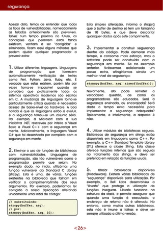<26>
Ape sar disto, te m os de e nte nde r q ue todos
os tipos de vulne rabilidade s, nom e adam e nte
as faladas ante riorm e nte são pre visíve is.
Talve z num te m po próxim o no futuro, as
condiçõe s q ue pe rm ite m e stas falh as
e xistire m , ve nh am a se r “corrigidas” e
e lim inadas, ficam aq ui alguns m étodos q ue
pode m ajudar q ualq ue r program ador a
pre ve nir e stas:
1. Utilizar dife re nte s linguage ns. Linguage ns
de program ação q ue forne ce m
autom aticam e nte ve rificação de lim ite s
com o Pe rl, Pyth on, Java, Ruby, e tc. É
ve rdade q ue e stas e xiste m , porém isto por
ve ze s torna-se im possíve l q uando se
conside ra q ue praticam e nte todos os
siste m as ope rativos m ode rnos são e scritos
e m C. A m udança de linguage m torna-se
particularm e nte crítica q uando é ne ce ssário
ace sso de baixo-níve lao h ardw are . A boa
notícia é q ue as linguage ns e stão a e voluir,
e a se gurança tornou-se um assunto sério.
Por e xe m plo, a M icrosoft com a sua
iniciativa .NET, re scre ve u por inte iro o Visual
Basic e VisualC+ + com a se gurança e m
m e nte . Adicionalm e nte , a linguage m Visual
C# q ue foi de se nh ada por com ple to com a
se gurança e m m e nte .
2. Elim inar o uso de funçõe s de bibliote cas
com vulne rabilidade s. Linguage ns de
program ação, são tão vulne ráve is com o o
program ador pe rm ite q ue se jam . No
e xe m plo dado, no ínicio, utilizám os um a
função vulne ráve lda Standard C Library
(strcpy). Esta é um a, de várias, funçõe s
e xiste nte s na bibliote ca q ue falh am e m
ve rificar o com prim e nto/lim ite dos se us
argum e ntos. Por e xe m plo, pode ríam os te r
corrigido a nossa aplicação alte rando
unicam e nte um a linh a de código:
// substituindo:
strcpy(buffer, arg);
// por:
strncpy(buffer, arg, 10);
se gurança
Esta sim ple s alte ração, inform a o strcpy()
q ue o buffe r de de stino só te m um tam anh o
de 10 byte s, e q ue de ve de scartar
q uaisq ue r dados após e ste com prim e nto.
3. Im ple m e ntar e construir se gurança
de ntro do código. Pode de m orar m ais
te m po, e consom e m ais e sforço, m as o
softw are pode se r construído com a
se gurança e m m e nte . Se no e xe m plo
ante rior, tivésse m os adicionado um
passo e xtra, atingiríam os ainda um
m e lh or níve lde se gurança:
strncpy(buffer, arg, sizeof(buffer));
Novam e nte , isto pode re m e te r a
ve rdade ira q ue stão, de com o os
program adore s são e ducados. Se rá a
se gurança e nsinada, ou e ncorajada?Se rá
dado o te m po e xtra ne ce ssário para
im ple m e ntar a se gurança ade q uada?
Tipicam e nte , e infe lizm e nte , a re sposta é
não.
4. Utilizar m ódulos de bibliote cas se guras.
Bibliote cas de se gurança e m strings e stão
disponíve is e m linguage ns com o C+ + . Por
e xe m plo, a C+ + Standard Te m plate Library
(STL) ofe re ce a classe String. Esta classe
ofe re ce funçõe s inte rnas q ue são se guras
no tratam e nto das strings, e de ve se r
pre fe rida e m re lação às funçõe s usuais.
5. Utilizar bibliote cas disponíve is
(M iddle w are ). Existe m várias bibliote cas de
“se gurança” disponíve is para utilização. Por
e xe m plo, a Be ll Labs de se nvolve u a
“libsafe ” q ue prote ge a utilização de
funçõe s inse guras. Libsafe funciona na
e strutura da stack , e pe rm ite asse gurar q ue
q uando um a função é e xe cutada, o
e nde re ço de re torno não é alte rado. No
e ntanto, com o m uitas outras bibliote cas,
e sta não é im une a falh as e de ve se r
se m pre utilizada a últim a ve rsão.
 