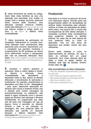 <27>
6. Utilizar fe rram e ntas de análise do código.
Foram fe itas várias te ntativas de criar um a
aplicação q ue e xe cutasse um a análise no
código fonte e te ntasse e ncontrar pote nciais
falh as, inclusive Buffe r O ve rflow ’s. Um a
aplicação e xe m plar ch am a-se PurifyPlus
criada pe la Rational’s (h ttp://w w w .rational.com )
q ue e xe cuta análise s a código e scrito e m
Java, C ou C+ + e de te cta várias
vulne rabilidade s.
7. Utilizar fe rram e ntas de optim ização do
com pilador. Praticam e nte um conce ito novo,
várias e xte nsõe s foram re ce nte m e nte fe itas
disponíve is para funcionar dire ctam e nte com
o com pilador q ue pe rm ite m m onitorizar o
com portam e nto do RET (e nde re ço de re torno
dum a de te rm inada função) e salvaguardar
e ste valor de pote nciais alte raçõe s. Stack
Sh ie ld (h ttp://w w w .ange lfire .com /sk /stack sh ie ld)
e (h h ttp://w w w .re se arch .ibm .com /trl/proje cts/se cu
rity/ssp).
8. Actualizar o siste m a ope rativo e
aplicação. Talve z a m e lh or de fe sa é m ante r-
se ofe nsivo e inform ado. Novas
vulne rabilidade s são de scobe rtas e
re portadas todos os dias. Aplicar as de vidas
alte raçõe s e actualizaçõe s às aplicaçõe s é
fundam e ntal. Por e xe m plo, re ce nte m e nte foi
de scobe rto um a falh a na API –M e ssage BoxA
– para q ue m de se nvolve aplicaçõe s e m
W indow s e sta função é bastante fam iliar, pois
é utilizada para m ostrar m e nsage ns de
e rro/aviso/inform ação na plataform a. Este
e xploit é agora conh e cido com o o prim e iro
e xploitdo W indow s Vista (abrange o W indow s
XP/2003/Vista). Um program ador q ue utilize
e sta API para criar m e nsage ns e m q ue de
algum a form a é pe rm itido ao utilizador
forne ce r o te xto a se r colocado na
m e nsage m , têm um a pote ncial falh a na
aplicação q ue pe rm ite um atacante
bloq ue ar o Siste m a O pe rativo. M ais
inform açõe s e m h ttp://w w w .se curite am .com /
w indow sntfocus/6D 00R0AH PK.h tm l.
Finalizando
Educação é a ch ave no pe rcurso de tornar
um a aplicação se gura. G rande parte dos
program adore s sabe m da ne ce ssidade de
ve rificar dados introduzidos pe lo utilizador,
ve rificar os lim ite s nas ope raçõe s de dados,
e ntre outros, m as poucos têm a noção das
conse q uências da falta de stas ate nçõe s. É
ne ce ssário conh e ce r e stas conse q uências
para pode rm os adoptar as de vidas
práticas. Por ve ze s não se trata ape nas de
um a pote ncial falh a ou crash na
aplicação, m as sim dos riscos de
se gurança q ue pode m causar aos se us
utilizadore s.
D e ve m e xistir m étodos e ciclos no
de se nvolvim e nto do softw are , e m q ue o
te star do softw are te m um pape l
im portante . Um a m aior ate nção de ve se r
dada a todos os dados obtidos do
utilizador, q ue r se ja do te clado, fich e iro,
sock e t, pipe , e tc.
Site s aconse lh ados ao le itor inte re ssado:
•h ttp://e n.w ik ipe dia.org/w ik i/Exploit_(com pu
te r_se curity)
•h ttp://inse cure .org/stf/sm ash stack .h tm l
•h ttp://julianor.tripod.com /lam agra-bof.txt
•h ttp://w w w .m ilw 0rm .com /
•h ttp://w w w .m e tasploit.com /
FábioPedrosa
se gurança
 