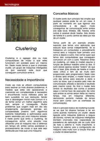 <28>
Conce itos Básicos
O cluste r parte dum princípio tão sim ple s q ue
q ualq ue r pe ssoa pode te r um e m casa. A
partir do m om e nto e m q ue ligam os dois
com putadore s e de algum m odo
conse guim os te r com unicação e ntre am bos
(via re de local, W ire le ss, USB, Fire w ire , e ntre
outros) é possíve ldividir tare fas. Esta divisão
de tare fas é o ponto ce ntralda ide ia por trás
de um cluste r.
Vam os partir de um e xe m plo sim ple s:
supondo q ue te m os um a aplicação q ue
e xe cuta duas som as inde pe nde nte s. Se só
tivésse m os um com putador o proce dim e nto
norm alse ria a m áq uina faze r prim e iro um a
som a e de pois a outra, m as vam os supor q ue
te m os dois com putadore s q ue conse gue m
com unicar um com o outro. Passam os e ntão
ao cluste ring, um de le s (o m aste r) assum e a
função de distribuir trabalh o e ntre os dois. O
outro (slave ) ape nas re ce be “orde ns” do q ue
te m a faze r. (Esta divisão de tare fas é m uitas
ve ze s crítica e te m de se r m uito be m
program ada pe lo program ador.) Ne ste caso
a divisão se ria sim ple s, o m aste r ficava com
um a das som as para e xe cutar e daria a
outra ao slave , q ue a re ce bia pe lo m e io de
com unicação utilizado e de volvia o re sultado
pe lo m e sm o canal. No finalo m aste r te ria
am bos os re sultados das contas e pode ria
se guir o norm alfluxo de e xe cução. D e notar
q ue am bas as som as se riam fe itas ao m e sm o
te m po, m as e m m áq uinas dife re nte s,
de m orando portanto m e tade do te m po
inicial(se m contar com as ove rh e ads da
com unicação).
Este é o princípio básico do cluste ring e pode -
se ve r q ue h á dive rsos factore s a te r e m
conta q uando m ontam os um cluste r: de sde
ligação e ntre m áq uinas (latência e largura
de banda), núm e ro de m áq uinas inte rligadas
(tam bém ch am ados nós), capacidade de
parale lism o da aplicação até ao custo total
de todo o siste m a e , m uito im portante , a
função do siste m a, pois a configuração da
m áq uina varia m uito com a função finalq ue
o cluste r irá de se m pe nh ar.
Cluste ring é o agre gar dois ou m ais
com putadore s de m odo a q ue e ste s
funcione m e m parale lo para um m e sm o
fim . D e ste m odo te m os o q ue é ch am ado
cluste r, um grupo de m áq uinas inte rligadas
via (por e xe m plo) re de local q ue
conse gue m com unicar e ntre si.
Ne ce ssidade e Im portância
Cada ve z m ais se utilizam com putadore s
para re solve r os m ais dive rsos proble m as. À
m e dida q ue e ste s vão apare ce ndo e
cre sce ndo e m com ple xidade é ne ce ssário
ir e ncontrando novos m étodos para se r
be m suce dido na sua re solução. Se ndo
q ue a abordage m inicialm ais com um é a
de te ntar ach ar um m e lh or algoritm o e sta
ne m se m pre é conse guida. M uitos
proble m as q ue surge m h oje e m dia são
sim ple sm e nte de m asiado grande s e m
com ple xidade (m e sm o com algoritm os
bastante trabalh ados e optim izados) para
se re m re solvidos por um a m áq uina isolada.
É ne ste ponto q ue e ntra o cluste ring. Se
conse guim os ach ar um a solução m as
utilizando um a só m áq uina não a obte m os
e m te m po útil, e ntão vam os parale lizar o
proce ssam e nto de m odo a q ue e ste se ja
distribuído por m ais q ue um a m áq uina.
Cluste ring
te cnologias
 