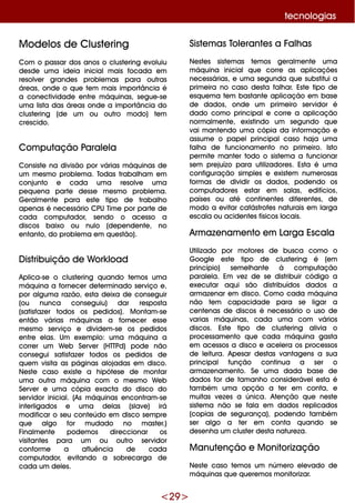 <29 >
Siste m as Tole rante s a Falh as
Ne ste s siste m as te m os ge ralm e nte um a
m áq uina inicialq ue corre as aplicaçõe s
ne ce ssárias, e um a se gunda q ue substitui a
prim e ira no caso de sta falh ar. Este tipo de
e sq ue m a te m bastante aplicação e m base
de dados, onde um prim e iro se rvidor é
dado com o principale corre a aplicação
norm alm e nte , e xistindo um se gundo q ue
vai m ante ndo um a cópia da inform ação e
assum e o pape lprincipalcaso h aja um a
falh a de funcionam e nto no prim e iro. Isto
pe rm ite m ante r todo o siste m a a funcionar
se m pre juízo para utilizadore s. Esta é um a
configuração sim ple s e e xiste m num e rosas
form as de dividir os dados, pode ndo os
com putadore s e star e m salas, e difícios,
paíse s ou até contine nte s dife re nte s, de
m odo a e vitar catástrofe s naturais e m larga
e scala ou acide nte s físicos locais.
Arm aze nam e nto e m Larga Escala
Utilizado por m otore s de busca com o o
G oogle e ste tipo de cluste ring é (e m
princípio) se m e lh ante à com putação
parale la. Em ve z de se distribuir código a
e xe cutar aq ui são distribuídos dados a
arm aze nar e m disco. Com o cada m áq uina
não te m capacidade para se ligar a
ce nte nas de discos é ne ce ssário o uso de
varias m áq uinas, cada um a com vários
discos. Este tipo de cluste ring alivia o
proce ssam e nto q ue cada m áq uina gasta
e m ace ssos a disco e ace le ra os proce ssos
de le itura. Ape sar de stas vantage ns a sua
principal função continua a se r o
arm aze nam e nto. Se um a dada base de
dados for de tam anh o conside ráve le sta é
tam bém um a opção a te r e m conta, e
m uitas ve ze s a única. Ate nção q ue ne ste
siste m a não se fala e m dados re plicados
(copias de se gurança), pode ndo tam bém
se r algo a te r e m conta q uando se
de se nh a um cluste r de sta nature za.
M anute nção e M onitorização
Ne ste caso te m os um núm e ro e le vado de
m áq uinas q ue q ue re m os m onitorizar.
M ode los de Cluste ring
Com o passar dos anos o cluste ring e voluiu
de sde um a ide ia inicialm ais focada e m
re solve r grande s proble m as para outras
áre as, onde o q ue te m m ais im portância é
a cone ctividade e ntre m áq uinas, se gue -se
um a lista das áre as onde a im portância do
cluste ring (de um ou outro m odo) te m
cre scido.
Com putação Parale la
Consiste na divisão por várias m áq uinas de
um m e sm o proble m a. Todas trabalh am e m
conjunto e cada um a re solve um a
pe q ue na parte de sse m e sm o proble m a.
G e ralm e nte para e ste tipo de trabalh o
ape nas é ne ce ssário CPU Tim e por parte de
cada com putador, se ndo o ace sso a
discos baixo ou nulo (de pe nde nte , no
e ntanto, do proble m a e m q ue stão).
D istribuição de W ork load
Aplica-se o cluste ring q uando te m os um a
m áq uina a forne ce r de te rm inado se rviço e ,
por algum a razão, e sta de ixa de conse guir
(ou nunca conse guiu) dar re sposta
(satisfaze r todos os pe didos). M ontam -se
e ntão várias m áq uinas a forne ce r e sse
m e sm o se rviço e divide m -se os pe didos
e ntre e las. Um e xe m plo: um a m áq uina a
corre r um W e b Se rve r (H TTPd) pode não
conse gui satisfaze r todos os pe didos de
q ue m visita as páginas alojadas e m disco.
Ne ste caso e xiste a h ipóte se de m ontar
um a outra m áq uina com o m e sm o W e b
Se rve r e um a cópia e xacta do disco do
se rvidor inicial. (As m áq uinas e ncontram -se
inte rligados e um a de las (slave ) irá
m odificar o se u conte údo e m disco se m pre
q ue algo for m udado no m aste r.)
Finalm e nte pode m os dire ccionar os
visitante s para um ou outro se rvidor
conform e a afluência de cada
com putador, e vitando a sobre carga de
cada um de le s.
te cnologias
 