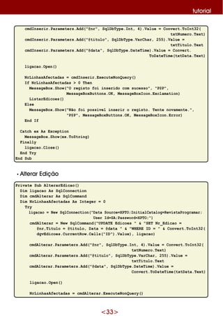 <33>
tutorial
cmdInserir.Parameters.Add("@nr", SqlDbType.Int, 4).Value = Convert.ToInt32(
txtNumero.Text)
cmdInserir.Parameters.Add("@titulo", SqlDbType.VarChar, 255).Value =
txtTitulo.Text
cmdInserir.Parameters.Add("@data", SqlDbType.DateTime).Value = Convert.
ToDateTime(txtData.Text)
ligacao.Open()
NrLinhasAfectadas = cmdInserir.ExecuteNonQuery()
If NrLinhasAfectadas > 0 Then
MessageBox.Show("O registo foi inserido com sucesso", "P@P",
MessageBoxButtons.OK, MessageBoxIcon.Exclamation)
ListarEdicoes()
Else
MessageBox.Show("Não foi possível inserir o registo. Tente novamente.",
"P@P", MessageBoxButtons.OK, MessageBoxIcon.Error)
End If
Catch ex As Exception
MessageBox.Show(ex.ToString)
Finally
ligacao.Close()
End Try
End Sub
•Alte rar Edição
Private Sub AlterarEdicao()
Dim ligacao As SqlConnection
Dim cmdAlterar As SqlCommand
Dim NrLinhasAfectadas As Integer = 0
Try
ligacao = New SqlConnection("Data Source=XPTO;InitialCatalog=RevistaProgramar;
User Id=SA;Password=XPTO;")
cmdAlterar = New SqlCommand("UPDATE Edicoes " & "SET Nr_Edicao =
@nr,Titulo = @titulo, Data = @data " & "WHERE ID = " & Convert.ToInt32(
dgvEdicoes.CurrentRow.Cells("ID").Value), ligacao)
cmdAlterar.Parameters.Add("@nr", SqlDbType.Int, 4).Value = Convert.ToInt32(
txtNumero.Text)
cmdAlterar.Parameters.Add("@titulo", SqlDbType.VarChar, 255).Value =
txtTitulo.Text
cmdAlterar.Parameters.Add("@data", SqlDbType.DateTime).Value =
Convert.ToDateTime(txtData.Text)
ligacao.Open()
NrLinhasAfectadas = cmdAlterar.ExecuteNonQuery()
 