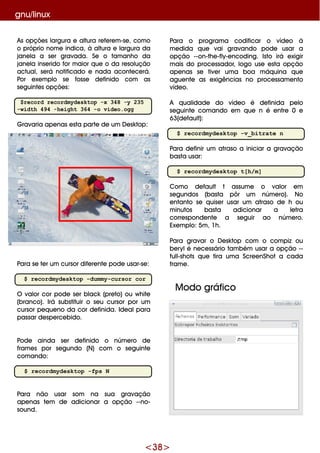 <38>
gnu/linux
Para o program a codificar o víde o à
m e dida q ue vai gravando pode usar a
opção --on-th e -fly-e ncoding. Isto irá e xigir
m ais do proce ssador, logo use e sta opção
ape nas se tive r um a boa m áq uina q ue
ague nte as e xigências no proce ssam e nto
víde o.
A q ualidade do víde o é de finida pe lo
se guinte com ando e m q ue n é e ntre 0 e
63(de fault):
$ recordmydesktop -v_bitrate n
Para de finir um atraso a iniciar a gravação
basta usar:
$ recordmydesktop t[h/m]
Com o de fault t assum e o valor e m
se gundos (basta pôr um núm e ro). No
e ntanto se q uise r usar um atraso de h ou
m inutos basta adicionar a le tra
corre sponde nte a se guir ao núm e ro.
Exe m plo: 5m , 1h .
Para gravar o D e sk top com o com piz ou
be rylé ne ce ssário tam bém usar a opção --
full-sh ots q ue tira um a Scre e nSh ot a cada
fram e .
M odo gráfico
As opçõe s largura e altura re fe re m -se , com o
o próprio nom e indica, à altura e largura da
jane la a se r gravada. Se o tam anh o da
jane la inse rido for m aior q ue o da re solução
actual, se rá notificado e nada aconte ce rá.
Por e xe m plo se fosse de finido com as
se guinte s opçõe s:
$record recordmydesktop -x 348 -y 235
-width 494 -height 364 -o video.ogg
G ravaria ape nas e sta parte de um D e sk top:
Para se te r um cursor dife re nte pode usar-se :
$ recordmydesktop -dummy-cursor cor
O valor cor pode se r black (pre to) ou w h ite
(branco). Irá substituir o se u cursor por um
cursor pe q ue no da cor de finida. Ide alpara
passar de spe rce bido.
Pode ainda se r de finido o núm e ro de
fram e s por se gundo (N) com o se guinte
com ando:
$ recordmydesktop -fps N
Para não usar som na sua gravação
ape nas te m de adicionar a opção --no-
sound.
 