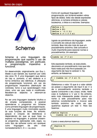 <4 >
te m a de capa
Sch e m e é um a linguage m de
program ação q ue suporta o uso de
m últiplos paradigm as, e m particular,
a program ação im pe rativa e
funcional.
Foi de se nvolvida, originalm e nte , por G uy L.
Ste e le e por G e rald Jay Sussm an por volta
dos anos 70. É um a linguage m q ue de riva
do Lisp e , portanto, o se u diale cto e a
form a sintáctica são idênticas. A utilização
da program ação funcional, e m ve z da
program ação im pe rativa (de struição de
variáve is), torna a sua apre ndizage m m ais
clara, um a ve z q ue nada é m odificado.
Re ce be m -se obje ctos e re tornam -se
obje ctos.
Por se r um a linguage m bastante intuitiva e
de sim ple s com pre e nsão, é possíve l
apre nde r-se a program ar e m Sch e m e
com o prim e ira linguage m de program ação.
É um a linguage m m uito m inim alista q uanto
às suas funçõe s de base . No e ntanto,
graças à criação de bibliote cas e
de pe nde ndo do q ue se q ue r faze r ou
e xplorar na linguage m , é possíve lcriare m -
se program as, aplicaçõe s w e b, jogos, ou
outro tipo de softw are com o e m q ualq ue r
outra linguage m de alto níve l
nom e adam e nte C, C+ + ou Java.
Com o e m q ualq ue r linguage m de
program ação, e m Sch e m e e xiste m vários
tipos de dados. Este s vão de sde e xpre ssõe s
atóm icas, a núm e ros sím bolos e valore s
boole anos, a listas e a ve ctore s. Exe m plos:
(define a 5)
(define b #t)
(define c ‘(1 2 3))
(define d (+ 1 2 3 a))
Ligado ao prim itivism o da linguage m , e xiste
o conce ito do cálculo das funçõe s
lam bda. Q ue não são m ais do q ue um
proce dim e nto anónim o. Este conce ito é
m uito im portante para associar nom e s a
proce dim e ntos. Um e xe m plo:
(lambda (x) (* 2 x))
Esta e xpre ssão lam bda, se e xe cutada,
de volve ria um proce dim e nto m as q ue não
fazia nada pois não lh e é passado um
argum e nto de inputà variáve l‘x’. No
e ntanto, se fizésse m os:
> ( (lambda (x) (* 2 x)) 5)
10
O bte ríam os o valor 10 q ue é o valor obtido
ao passar o argum e nto de input5 ao ‘x’ e
de o proce dim e nto anónim o lam bda o
ope rar consoante o se u corpo, onde , ne ste
caso é m ultiplicar o ‘x’ por 2. No e ntanto,
se ria m ais inte re ssante pode r ch am ar um
nom e a e ste proce dim e nto para não
e starm os constante m e nte a invocar e ste
lam bda anónim o de cada ve z q ue
q ue re m os duplicar um re al‘x’. Para isso
faze m os:
(define duplica
(lambda (x) (* 2 x)))
E para o e xe cutarm os faze m os:
> (duplica 5)
10
Sch e m e
 