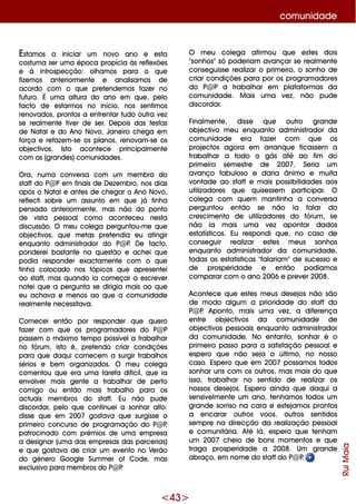 <43>
O m e u cole ga afirm ou q ue e ste s dois
"sonh os"só pode riam avançar se re alm e nte
conse guisse re alizar o prim e iro, o sonh o de
criar condiçõe s para por os program adore s
do P@ P a trabalh ar e m plataform as da
com unidade . M ais um a ve z, não pude
discordar.
Finalm e nte , disse q ue outro grande
obje ctivo m e u e nq uanto adm inistrador da
com unidade e ra faze r com q ue os
proje ctos agora e m arranq ue ficasse m a
trabalh ar a todo o gás até ao fim do
prim e iro se m e stre de 2007. Se ria um
avanço fabuloso e daria ânim o e m uita
vontade ao staffe m ais possibilidade s aos
utilizadore s q ue q uise sse m participar. O
cole ga com q ue m m antinh a a conve rsa
pe rguntou e ntão se não ia falar do
cre scim e nto de utilizadore s do fórum , se
não ia m ais um a ve z apontar dados
e statísticos. Eu re spondi q ue , no caso de
conse guir re alizar e ste s m e us sonh os
e nq uanto adm inistrador da com unidade ,
todas as e statísticas "falariam "de suce sso e
de prospe ridade e e ntão podíam os
com parar com o ano 2006 e pre ve r 2008.
Aconte ce q ue e ste s m e us de se jos não são
de m odo algum a prioridade do staff do
P@ P. Aponto, m ais um a ve z, a dife re nça
e ntre obje ctivos da com unidade de
obje ctivos pe ssoais e nq uanto adm inistrador
da com unidade . No e ntanto, sonh ar é o
prim e iro passo para a satisfação pe ssoale
e spe ro q ue não se ja o últim o, no nosso
caso. Espe ro q ue e m 2007 possam os todos
sonh ar uns com os outros, m as m ais do q ue
isso, trabalh ar no se ntido de re alizar os
nossos de se jos. Espe ro ainda q ue daq ui a
se nsive lm e nte um ano, te nh am os todos um
grande sorriso na cara e e ste jam os prontos
a e ncarar outros voos, outros se ntidos
se m pre na dire cção da re alização pe ssoal
e com unitária. Até lá, e spe ro q ue te nh am
um 2007 ch e io de bons m om e ntos e q ue
traga prospe ridade a 2008. Um grande
abraço, e m nom e do staffdo P@ P.
RuiMaia
com unidade
Estam os a iniciar um novo ano e e sta
costum a se r um a época propícia às re fle xõe s
e à introspe cção: olh am os para o q ue
fize m os ante riorm e nte e analisam os de
acordo com o q ue pre te nde m os faze r no
futuro. É um a altura do ano e m q ue , pe lo
facto de e starm os no início, nos se ntim os
re novados, prontos a e nfre ntar tudo outra ve z
se re alm e nte tive r de se r. D e pois das fe stas
de Natale do Ano Novo, Jane iro ch e ga e m
força e re faze m -se os planos, re novam -se os
obje ctivos. Isto aconte ce principalm e nte
com as (grande s)com unidade s.
O ra, num a conve rsa com um m e m bro do
staffdo P@ Pe m finais de D e ze m bro, nos dias
após o Natale ante s de ch e gar o Ano Novo,
re fle cti sobre um assunto e m q ue já tinh a
pe nsado ante riorm e nte , m as não do ponto
de vista pe ssoal com o aconte ce u ne sta
discussão. O m e u cole ga pe rguntou-m e q ue
obje ctivos, q ue m e tas pre te ndia e u atingir
e nq uanto adm inistrador do P@ P. D e facto,
ponde re i bastante na q ue stão e ach e i q ue
podia re sponde r e xactam e nte com o q ue
tinh a colocado nos tópicos q ue apre se nte i
ao staff, m as q uando ia com e çar a e scre ve r
note i q ue a pe rgunta se dirigia m ais ao q ue
e u ach ava e m e nos ao q ue a com unidade
re alm e nte ne ce ssitava.
Com e ce i e ntão por re sponde r q ue q ue ro
faze r com q ue os program adore s do P@ P
passe m o m áxim o te m po possíve la trabalh ar
no fórum , isto é, pre te ndo criar condiçõe s
para q ue daq ui com e ce m a surgir trabalh os
sérios e be m organizados. O m e u cole ga
com e ntou q ue e ra um a tare fa difícil, q ue ia
e nvolve r m ais ge nte a trabalh ar de pe rto
com igo ou e ntão m ais trabalh o para os
actuais m e m bros do staff. Eu não pude
discordar, pe lo q ue continue i a sonh ar alto:
disse q ue e m 2007 gostava q ue surgisse o
prim e iro concurso de program ação do P@ P,
patrocinado com prém ios de um a e m pre sa
a de signar (um a das e m pre sas das parce rias)
e q ue gostava de criar um e ve nto no Ve rão
do géne ro G oogle Sum m e r of Code , m as
e xclusivo para m e m bros do P@ P.
 