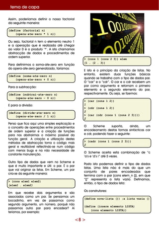 <8 >
Assim , pode ríam os de finir o nosso factorial
da se guinte m ane ira:
(define (factorial n)
(opera-ate-zero * 1 n))
O u se ja, factorialn te m o e le m e nto ne utro 1
e a ope ração q ue é re alizada até ch e gar
ao valor 0 é o produto ‘*’. A isto ch am am os
abstracção de dados e proce dim e ntos de
orde m supe rior.
Para de finirm os o som a-ate -ze ro e m função
do ope ra-ate -ze ro ge ne ralizado, faríam os:
(define (soma-ate-zero n)
(opera-ate-zero + 0 n))
Para a subtracção:
(define (subtrai-ate-zero n)
(opera-ate-zero – 0 n))
E para a divisão:
(define (divide-ate-zero n)
(opera-ate-zero / 1 n))
Pe nso q ue fica aq ui um a sim ple s e xplicação e
o conce ito de ope raçõe s e ntre proce dim e ntos
de orde m supe rior e a criação de funçõe s
para nos abstrairm os o m áxim o possíve lda
função ge ral. A criação e utilização de ste s
m étodos de abstracção torna o código m ais
ge rale re utilizáve lre fle ctindo-se num código
com m e nos bugs e na não ne ce ssidade de
constante m anute nção.
O utro tipo de dados q ue ve m no Sch e m e e
q ue é m uito im portante e útil: o par. É o par
q ue vai originar as listas. Em Sch e m e , um par
cria-se da se guinte m ane ira:
> (cons elem1 elem2)
(elem1 . elem2)
Em q ue re ce be dois argum e ntos e são
associados com o um par. Se pe nsarm os um
bocadinh o, e m ve z de passarm os com o
se gundo argum e nto, um núm e ro, porq uê não
passarm os outro par para e ncade ar? Aí
te ríam os, por e xe m plo:
> (cons 1 (cons 2 3)) elem
(1 . (2 . 3))
E isto é o princípio da criação de listas. No
e ntanto, e xiste m duas funçõe s básicas
q uando se trabalh a com o tipo de dados par.
O “car” e o “cdr”. O car e o cdr re ce be m um
par com o argum e nto e re tornam o prim e iro
e le m e nto e o se gundo e le m e nto do par,
re spe ctivam e nte . O u se ja, se fize rm os:
> (car (cons 1 2))
1
> (cdr (cons 1 2))
2
> (car (cdr (cons 1 (cons 2 3))))
2
O Sch e m e suporta, ainda, um
e ncade am e nto de stas form as sintácticas car
e cdr, pode ndo faze r o se guinte :
> (cadr (cons 1 (cons 2 3)))
2
O Sch e m e ace ita e sta com binação de “c
‘a’s e ‘d’s r” até 5 ve ze s.
Posto isto pode m os de finir o tipo de dados
listas. Um a lista não é m ais do q ue um
conjunto de pare s e ncade ados q ue
te rm ina com o par (cons e le m _n ()), e m q ue
“()” re pre se nta a lista vazia. D e finam os,
e ntão, o tipo de dados lista:
O s construtore s:
(define nova-lista ()) ;a lista vazia ()
(define (insere elemento LISTA)
(cons elemento LISTA))
te m a de capa
 