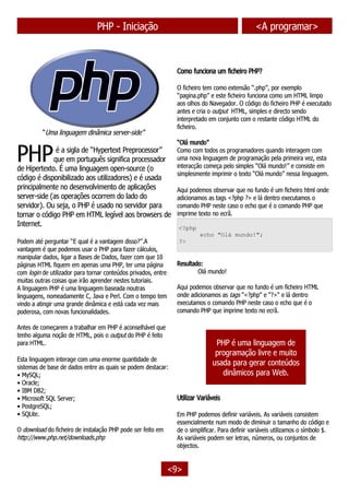 PHP - Iniciação <A programar>
“Uma linguagem dinâmica server-side”
é a sigla de “Hypertext Preprocessor”
que em português significa processador
de Hipertexto. É uma linguagem open-source (o
código é disponibilizado aos utilizadores) e é usada
principalmente no desenvolvimento de aplicações
server-side (as operações ocorrem do lado do
servidor). Ou seja, o PHP é usado no servidor para
tornar o código PHP em HTML legível aos browsers de
Internet.
PHP
Podem até perguntar “E qual é a vantagem disso?”.A
vantagem é que podemos usar o PHP para fazer cálculos,
manipular dados, ligar a Bases de Dados, fazer com que 10
páginas HTML fiquem em apenas uma PHP, ter uma página
com login de utilizador para tornar conteúdos privados, entre
muitas outras coisas que irão aprender nestes tutoriais.
A linguagem PHP é uma linguagem baseada noutras
linguagens, nomeadamente C, Java e Perl. Com o tempo tem
vindo a atingir uma grande dinâmica e está cada vez mais
poderosa, com novas funcionalidades.
Antes de começarem a trabalhar em PHP é aconselhável que
tenho alguma noção de HTML, pois o output do PHP é feito
para HTML.
Esta linguagem interage com uma enorme quantidade de
sistemas de base de dados entre as quais se podem destacar:
• MySQL;
• Oracle;
• IBM DB2;
• Microsoft SQL Server;
• PostgreSQL;
• SQLite.
O download do ficheiro de instalação PHP pode ser feito em
http://www.php.net/downloads.php
Como funciona um ficheiro PHP?
O ficheiro tem como extensão “.php”, por exemplo
“pagina.php” e este ficheiro funciona como um HTML limpo
aos olhos do Navegador. O código do ficheiro PHP é executado
antes e cria o output HTML, simples e directo sendo
interpretado em conjunto com o restante código HTML do
ficheiro.
“Olá mundo”
Como com todos os programadores quando interagem com
uma nova linguagem de programação pela primeira vez, esta
interacção começa pelo simples “Olá mundo!” e consiste em
simplesmente imprimir o texto “Olá mundo” nessa linguagem.
Aqui podemos observar que no fundo é um ficheiro html onde
adicionamos as tags <?php ?> e lá dentro executamos o
comando PHP neste caso o echo que é o comando PHP que
imprime texto no ecrã.
<?php
echo "Olá mundo!";
?>
Resultado:
Olá mundo!
Aqui podemos observar que no fundo é um ficheiro HTML
onde adicionamos as tags "<?php" e "?>" e lá dentro
executamos o comando PHP neste caso o echo que é o
comando PHP que imprime texto no ecrã.
PHP é uma linguagem de
programação livre e muito
usada para gerar conteúdos
dinâmicos para Web.
Utilizar Variáveis
Em PHP podemos definir variáveis. As variáveis consistem
essencialmente num modo de diminuir o tamanho do código e
de o simplificar. Para definir variáveis utilizamos o símbolo $.
As variáveis podem ser letras, números, ou conjuntos de
objectos.
<9>
 