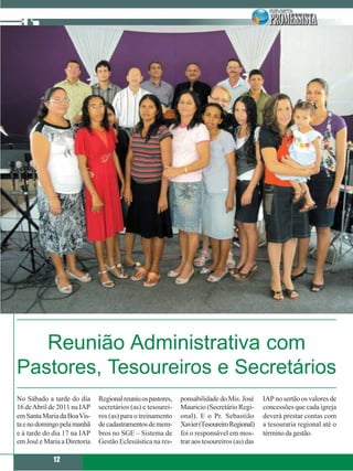Reunião Administrativa com
Pastores, Tesoureiros e Secretários
No Sábado a tarde do dia      Regional reuniu os pastores,   ponsabilidade do Mis. José      IAP no sertão os valores de
16 de Abril de 2011 na IAP    secretários (as) e tesourei-   Mauricio (Secretário Regi-      concessões que cada igreja
em Santa Maria da Boa Vis-    ros (as) para o treinamento    onal). E o Pr. Sebastião        deverá prestar contas com
ta e no domingo pela manhã    de cadastramentos de mem-      Xavier (Tesoureiro Regional)    a tesouraria regional até o
e à tarde do dia 17 na IAP    bros no SGE – Sistema de       foi o responsável em mos-       término da gestão.
em José e Maria a Diretoria   Gestão Eclesiástica na res-    trar aos tesoureiros (as) das

             12
 