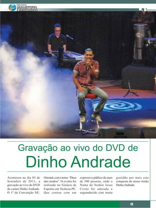 Gravação ao vivo do DVD de
             Dinho Andrade
Aconteceu no dia 03 de     Oriental, com o tema: “Deus   expressivo público de mais   gratidão por mais esta
Setembro de 2011, a        não mudou”. O evento foi      de 500 pessoas, onde o       conquista do nosso irmão
gravação ao vivo do DVD    realizado no Ginásio de       Nome do Senhor Jesus         Dinho Andrade.
do cantor Dinho Andrade.   Esportes em Vicência-PE.      Cristo foi adorado e
O 1º da Convenção NE.      Que contou com um             engrandecido com muita


                                                                                                13
 