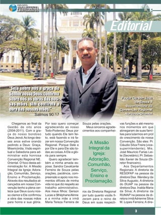 Editorial



 “Seja sobre nós a graça do
 “Seja sobre nós a graça do
 Senhor nosso Deus; confirma
 Senhor nosso Deus; confirma
 sobre nós as obras das nos-
 sobre nós as obras das nos-                                                             Pastor Gerson José
                                                                                         Pastor Gerson José
                                                                                                 de Souza é
 sas mãos, sim confirma a
 sas mãos, sim confirma a                                                                  Superitendete da
 obra das nossas mãos.”
 obra das nossas mãos.”                                                                 Convenção Regional
                     Salmos 90:17                                                          Nordeste Oriental

   Chegamos ao final da       Por isso quero começar        Souza pelas orações.        vas funções e até mesmo
Gestão de oito anos           agradecendo ao nosso             Meus sinceros agrade-    nos momentos em que
(2004-2011). Com a gra-       Todo-Poderoso Deus por        cimentos aos companhei-     abnegaram de suas famí-
ça do nosso bondoso           tudo quando Ele tem fei-                                  lias para lutarmos em prol
Deus Jeová. Ao longo des-     to, está fazendo e irá fa-                                do crescimento da nossa
ses anos estive orando        zer em nossa Convenção                                    Convenção. São eles: Pr.
pedindo a Deus: Graça,        Regional. Porque Dele e
                                                                A Missão                Cláudio Silva Freire (vice-
Misericórdia, Visão espiri-   por Ele e para Ele são to-       Integral da              superintendente); Mis.
tual e Sabedoria para ad-     das as coisas. A Ele a gló-                               José Mauricio Farias Lei-
ministrar esta honrosa        ria para sempre.
                                                                  Igreja:               te (Secretário); Pr. Sebas-
Convenção Regional NE.            Quero agradecer tam-         Adoração,                tião Xavier de Souza (Di-
Oriental. O foco desta ad-    bém a minha amada es-                                     retor financeiro).
ministração foi: A Missão     posa: Sandra Cavalcante          Comunhão,                    Aos Departamentos
Integral da Igreja: Adora-    Ferreira de Souza pelas           Serviço,                Regionais: A diretoria da
ção, Comunhão, Serviço,       orações, paciência, com-                                  RESOFAP na pessoa da
Ensino e Proclamação.         preensão e apoio nos mo-          Ensino e                diretora Dsa. Wandecy da
Através dos resultados al-    mentos difíceis de minha        Proclamação.              Silva Augusto; A diretoria
cançados em nossa Con-        vida no que diz respeito ao                               do DIJAP na pessoa da
venção tenho a plena cer-     trabalho administrativo.                                  diretora Dsa. Inalda Maria
teza que Deus ouviu nos-      Aos meus filhos: Gerson       ros da Diretoria Regional   da Silva; A diretoria da
so clamor e Ele confirmou     Lucas e Sthéphane Alinne      por tudo quanto vocês fi-   RUMAP na pessoa da di-
a obra das nossas mãos        e a minha mãe a irmã          zeram para o reino de       retora irmã Adrienne Silva
para honra e sua glória.      Maria Tereza Ferreira de      Deus em suas respecti-      M. Lopes Ferreira; A dire-


                                                                                                    3
 