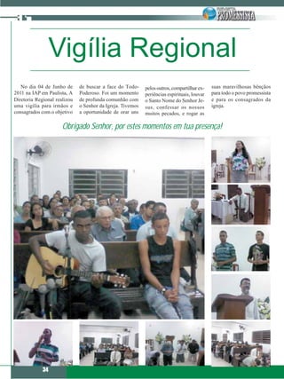 Vigília Regional
   No dia 04 de Junho de      de buscar a face do Todo-     pelos outros, compartilhar ex-   suas maravilhosas bênçãos
2011 na IAP em Paulista, A    Poderoso. Foi um momento      periências espirituais, louvar   para todo o povo promessista
Diretoria Regional realizou   de profunda comunhão com      o Santo Nome do Senhor Je-       e para os consagrados da
uma vigília para irmãos e     o Senhor da Igreja. Tivemos   sus, confessar os nossos         igreja.
consagrados com o objetivo    a oportunidade de orar uns    muitos pecados, e rogar as

                      Obrigado Senhor, por estes momentos em tua presença!




             34
 