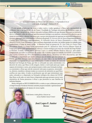 ´´Louvarei o nome de Deus com um cântico, e engrandecê-lo-ei
                                com ação de graças´´. Salmos 69:30

    É com grande alegria que me dirijo a todos vocês e venho agradecer a Deus, pela oportunidade de
colaborar com a sua igreja através da Fatap ( Faculdade de Teologia Adventista da Promessa) órgão da
igreja que tem o propósito de oferecer educação teológica Bíblica aos que desejam ingressar no ministério
ativo e voluntário, além de oferecer aperfeiçoamento teológico aos pastores, missionários e obreiros que já
atuam no ministério, e demais lideranças que, mesmo sem pretensão de ingressar no ministério eclesiástico,
desejam saber mais para servir melhor. A Diretoria Regional, Pr. Gerson José de Souza (Superintendente),Pr.
Claúdio Silva Freire (Vice-superintendente), Pr. Sebastião Xavier de Souza (Tesoureiro) e o Miss. José
Maurício Farias Leite (Secretário), pela confiança depositada em mim e na minha equipe de trabalho para
conduzirmos a Fatap na nossa região. A Diretoria Geral na pessoa do Pr. José Lima de Farias Filho
(Presidente Geral) e à Fatap Geral representada pelo Pr. Adelmilson Júlio Pereira (Diretor Geral da
Fatap) pelo apoio e pela oportunidade de oferecer o ensino teológico por meio da extensão da Fatap Nordes-
te Oriental. A minha valiosa esposa Adrienne Lopes e a minha filhinha Hadassa Maressa pela ajuda e
compreensão em todos os momentos de minha vida. A minha equipe de trabalho da FATAP: o missionário
José Carlos Carneiro da Silva (Tesoureiro) e a Irmã Shirley Mendonça da Silva (Secretaria), que têm
se dedicado e empenhado sem medir esforços nas atividades que ora realizam na
FATAP, que Deus derrame suas ricas bênçãos em suas vidas e na sua família. Só
Deus pode recompensá-los por suas colaborações. A todos os alunos do curso de
Bacharel em Teologia da Fatap, que têm se esforçado nas aulas ministradas e no
decorrer do curso, que Deus os dê coragem, ânimo e motivação para que sejam
capazes de terminar o curso, pois proporcionará a todos uma formação teológi-
ca consistente e eficaz que será de essencial valor para os pastores, missionári-
os, obreiros, membros e demais irmãos no exercício do ministério ao qual Deus
confiou em suas mãos. A todos os professores que até aqui ministraram suas
aulas colocado-se a disposição na formação teológica dos alunos da FATAP.
Que Deus os dê cada vez mais força e disposição para que possam exercer seus
ministérios de forma prazerosa e eficaz e que preencha as suas famílias de
infinitas bênçãos.
    Muito obrigado ao DEUS SOBERANO e a todos os que colaboram para que
a Fatap Extensão Nordeste Oriental caminhe proporcionando o aprimoramen-
to da formação teológica da Igreja em nossa região.


                        Toda honra e toda glória e louvor ao
                                        nosso Senhor Jesus Cristo!



                                      José Lopes F. Junior
                                                  Diretor




      48
      48
 