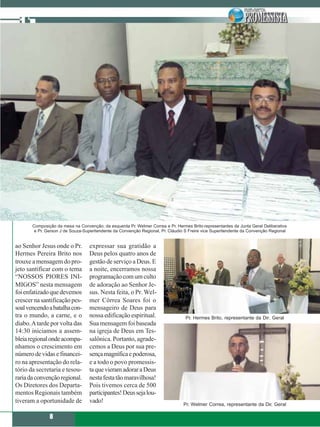 Composição da mesa na Convenção; da esquerda Pr. Welmer Correa e Pr. Hermes Brito-representantes da Junta Geral Deliberativa
        e Pr. Gerson J de Souza-Superitendente da Convenção Regional, Pr. Cláudio S Freire vice Superitendente da Convenção Regional


ao Senhor Jesus onde o Pr.         expressar sua gratidão a
Hermes Pereira Brito nos           Deus pelos quatro anos de
trouxe a mensagem do pro-          gestão de serviço a Deus. E
jeto santificar com o tema         a noite, encerramos nossa
“NOSSOS PIORES INI-                programação com um culto
MIGOS” nesta mensagem              de adoração ao Senhor Je-
foi enfatizado que devemos         sus. Nesta feita, o Pr. Wel-
crescer na santificação pes-       mer Côrrea Soares foi o
soal vencendo a batalha con-       mensageiro de Deus para
tra o mundo, a carne, e o          nossa edificação espiritual.                   Pr. Hermes Brito, representante da Dir. Geral
diabo. A tarde por volta das       Sua mensagem foi baseada
14:30 iniciamos a assem-           na igreja de Deus em Tes-
bleia regional onde acompa-        salônica. Portanto, agrade-
nhamos o crescimento em            cemos a Deus por sua pre-
número de vidas e financei-        sença magnífica e poderosa,
ro na apresentação do rela-        e a todo o povo promessis-
tório da secretaria e tesou-       ta que vieram adorar a Deus
raria da convenção regional.       nesta festa tão maravilhosa!
Os Diretores dos Departa-          Pois tivemos cerca de 500
mentos Regionais também            participantes! Deus seja lou-
tiveram a oportunidade de          vado!                                         Pr. Welmer Correa, representante da Dir. Geral

               8
 