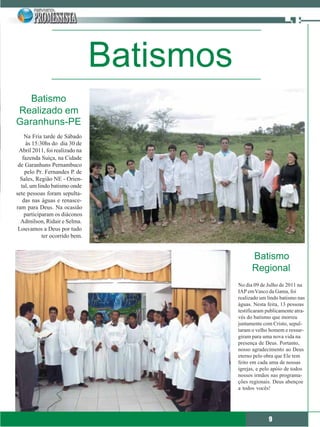 Batismos
   Batismo
Realizado em
Garanhuns-PE
    Na Fria tarde de Sábado
     às 15:30hs do dia 30 de
 Abril 2011, foi realizado na
   fazenda Suíça, na Cidade
 de Garanhuns Pernambuco
    pelo Pr. Fernandes P. de
  Sales, Região NE - Orien-
  tal, um lindo batismo onde
sete pessoas foram sepulta-
   das nas águas e renasce-
ram para Deus. Na ocasião
    participaram os diáconos
  Admilson, Ridair e Selma.
 Louvamos a Deus por tudo
            ter ocorrido bem.


                                                 Batismo
                                                 Regional
                                           No dia 09 de Julho de 2011 na
                                           IAP em Vasco da Gama, foi
                                           realizado um lindo batismo nas
                                           águas. Nesta feita, 13 pessoas
                                           testificaram publicamente atra-
                                           vés do batismo que morreu
                                           juntamente com Cristo, sepul-
                                           taram o velho homem e ressur-
                                           giram para uma nova vida na
                                           presença de Deus. Portanto,
                                           nosso agradecimento ao Deus
                                           eterno pelo obra que Ele tem
                                           feito em cada uma de nossas
                                           igrejas, e pelo apóio de todos
                                           nossos irmãos nas programa-
                                           ções regionais. Deus abençoe
                                           a todos vocês!




                                                         9
 