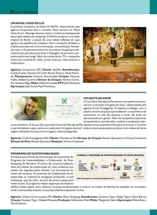 FICHA TÉCNICA

UM NATAL CHEIO DE LUZ
A primeira campanha de Natal do RioMar desenvolvida pela
agência Gruponove leva o conceito 'Você merece um Natal
cheio de luz'. Abrange diversos meios e mostra os destaques da
decoração natalina do shopping. O RioMar explorou uma visão
original do Recife: a poesia de uma cidade refletida em suas
águas e nos espelhos do cotidiano. Para a campanha de Natal, a
estética precisava ser uma continuação, uma evolução. Pensan-
do nisso, o Gruponove encontrou no próprio shopping os ele-
mentos que precisava para levar a linguagem da primeira cam-
panha ainda mais longe. Além de comercial em TV, a campanha
conta com material em rádio, jornal, internet, mídia exterior e
mídia indoor.

Agência: Gruponove (PE) Cliente: RioMar Atendimento:
Cecília Freitas, Giovanni Di Carlli, Renata Tenório, Paula Macha-
do Planejamento: Eduardo Breckenfeld Criação: Eduardo
Fialho, Rafael Coutinho Diretor de Criação: Aliwton Carva-
lho, Gustavo Rêgo Mídia: Pablo Fernandes RTV: Júlia Menescal
Aprovação: João Carlos Paes Mendonça



                                                                       UM GESTO DE AMOR
                                                                       O Cemitério Morada da Paz estreou campanha institucio-
                                                                       nal com o conceito 'Um gesto de amor', desenvolvida pela
                                                                       agência Criola Propaganda. O objetivo é dialogar com o
                                                                       público através de peças que enaltecem a importância do
                                                                       sentimento na vida das pessoas e como ele pode ser
                                                                       demonstrado em gestos. Além da campanha tradicional,
                                                                       composta de vt, spot de rádio, outdoor e sinalização inter-
na no cemitério. O Grupo Vila, que está à frente do Morada da Paz, aposta numa campanha online para promover o conceito
e, para fortalecer a ação, está no ar o aplicativo 'Um gesto de amor', onde os internautas podem produzir mini-vídeos de home-
nagens utilizando recursos como imagens, músicas e legendas.

Agência: Criola Propaganda (RN) Cliente: Morada da Paz Direção de Criação: Renato Quaresma e Vinícius Cavalcanti
Direção de Arte: Renato Quaresma Redação: Vinícius Cavalvanti



PROGRAMA DE SUSTENTABILIDADE
A Urbana está à frente da comunicação de lançamento do
Programa de Sustentabilidade, o Colaborando, do River
Shopping, de Petrolina. O centro de compras implantou
série de práticas de preservação do meio ambiente que
podem ser seguidas pelos clientes e os funcionários do
centro de compras. As diretrizes do Colaborando foram
exploradas no material de divulgação produzido: e-mail
marketing, spot de rádio, anúncio de jornal e peças para
redes sociais. O programa realiza: separação de resíduos
sólidos (metal, papel, vidro, plástico) na praça de alimentação e cinema; no coletor de latinhas foi instalado um amassador
onde o cliente pode amassar a sua própria latinha e depositar no lixo.

Agência: Urbana Comunicação (PE) Cliente: River Shopping Atendimento: Gustavo Tigre, Nadja Tigre e Silvia Barros
Criação: Gustavo Tigre / Rafaela Menezes Produção: Gildemária Melo Mídia: Margarida Cabral Aprovação: Eliária Reis e
Márcio Santos

10
 