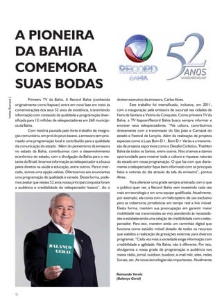 A PIONEIRA
                    DA BAHIA
                    COMEMORA
                    SUAS BODAS
Ivelise Buarque |




                             Primeira TV da Bahia, A Record Bahia (conhecida         diretor executivo da emissora, Carlos Alves.
                    originalmente como Itapoan) entra em nova faze em meio às                 Este trabalho foi intensificado, inclusive, em 2011,
                    comemorações dos seus 52 anos de existência, transmitindo        com a inauguração pela emissora de sucursal nas cidades de
                    informação com conteúdo de qualidade e programação diver-        Feira de Santana e Vitória da Conquista. Como primeira TV da
                    sificada para 12 milhões de telespectadores em 260 municípi-     Bahia, a TV Itapoan/Record Bahia busca sempre informar e
                    os da Bahia.                                                     entreter seus telespectadores. “Na cultura, contribuímos
                             Com história pautada pelo forte trabalho de integra-    diretamente com a transmissão do São João e Carnaval do
                    ção comunitária, em prol do povo baiano, a emissora tem prio-    estado e Festival de Lençóis. Além da realização de projetos
                    rizado uma programação local e contribuído para a qualidade      especiais como o Luau Bom D+, Bom D+ Verão e a transmis-
                    da comunicação do estado. “Além do pioneirismo da emissora       são de projetos esportivos como o Desafio Ciclístico, Triathlon
                    no estado da Bahia, contribuímos com o desenvolvimento           Bahia de todos os Santos, entre outros. Nós criamos e damos
                    econômico do estado, com a divulgação da Bahia para o res-       oportunidade para mostrar toda a cultura e riquezas naturais
                    tante do Brasil, levamos informação ao telespectador e a busca   do estado em nossa programação. O que faz com que diaria-
                    pelos direitos na saúde e educação, entre outros. Para o mer-    mente o telespectador fique bem informado com os principais
                    cado, somos uma opção valiosa. Oferecemos aos anunciantes        fatos e noticias do dia através da tela da emissora”, pontua
                    uma programação de qualidade e variada. Desta forma, pode-       Alves.
                    mos avaliar que nesses 52 anos nossa principal conquista foram            Para oferecer uma grade sempre antenada com o que
                    a audiência e credibilidade do telespectador baiano”, diz o      o público quer ver, a Record Bahia vem investindo cada vez
                                                                                     mais em tecnologia e em uma equipe qualificada. Atualmente,
                                                                                     por exemplo, ela conta com um helicóptero de uso exclusivo
                                                                                     para as coberturas jornalísticas em tempo real e link móvel.
                                                                                     Desta forma, mantém sua preocupação em garantir maior
                                                                                     mobilidade nas transmissões ao vivo atendendo às necessida-
                                                                                     des e estabelecendo uma relação de credibilidade com o teles-
                                                                                     pectador. Para isto, mantém ainda um caminhão digital que
                                                                                     funciona como estúdio móvel dotado de todos os recursos
                                                                                     que viabiliza a realização de gravações externas para diversos
                                                                                     programas. “Cada vez mais a sociedade exige informação com
                                                                                     credibilidade e agilidade. Na Bahia, não é diferente. Por isto,
                                                                                     divulgamos a nossa grade de programação e audiência nos
                                                                                     meios rádio, jornal, outdoor, busdoor, e-mail mkt, sites, redes
                                                                                     Sociais, etc. As novas tecnologias são importantes. Atualmente


                                                                                     Raimundo Varela
                                                                                     (Balanço Geral)



                    12
 