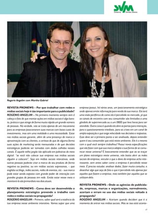 Rogerio Angelim com Martha Gabriel

REVISTA PRONEWS – Por que trabalhar com redes e                      empresa possui, há vários anos, um posicionamento estratégico
mídias sociais hoje é tão importante para a publicidade?             onde apenas emite informação para venda da sua marca. Ela terá
ROGÉRIO ANGELIM – No primeiro momento sempre vem â                   uma visão periférica de como ela é percebida no mercado, já que
cabeça o fato de que montar ações em mídias sociais é algo bara-     os canais de encontro com seu consumidor são limitados a uma
to, prático e que atinge de forma muito rápida um grande número      gôndola de supermercado ou a um 0800 que leva horas para ser
de pessoas. Na verdade, não se trata apenas de um mecanismo          atendido. Outra coisa é quando ela abre as portas para interação,
para as empresas posicionarem suas marcas com baixo custo de         para o questionamento imediato, para as crises em um canal de
investimento, mas sim uma realidade e uma necessidade. Estar         ampla exposição e que exige velocidade nas decisões e respostas.
nas mídias sociais garante, além de uma presença de marca e          Esse deve ser o primeiro ponto a ser analisado, depois entender
aproximação com os clientes, a certeza de que de alguma forma        quem é seu consumidor que está neste ambiente. Ele é o mesmo
suas ações de marketing serão mensuradas e de que decisões           com o qual você sempre trabalhou? Possui novas especificações
estratégicas poderão ser tomadas com dados colhidos nesses           que vão fazer com que sua marca adapte a sua forma de se comu-
canais. É aquele velho jargão tão aplicado em palestras do meio      nicar nesse universo? É basicamente entender que ao se traçar
digital: “se você não colocar sua empresa nas mídias sociais         um plano estratégico neste universo, não basta abrir as redes
alguém a colocará”. Seja em mídias sociais interativas, onde         sociais da empresa, veicular o que o dono da empresa acha inte-
outras pessoas poderão citar a marca do seu produto de forma         ressante, sem antes saber como a empresa é percebida nesse
negativa ou positiva, ou em mídias sociais expressivas, - que        meio. É preciso estudar, analisar dados, fazer muita consulta, e
engloba os blogs, redes sociais, redes de eventos, etc - sua marca   desenhar algo que seja de fato o que é percebido não apenas por
pode estar sendo exposta com grande poder de interação com           aqueles que fazem a empresa, mas também por aqueles que se
grandes grupos de pessoas em rede. Então estar nesse meio e          utilizam dela.
monitorá-lo são primordiais nos dias atuais.
                                                                     REVISTA PRONEWS - Onde as agências de publicida-
REVISTA PRONEWS - Como deve ser desenvolvido o                       de, empresas, marcas e organizações, normalmente,
planejamento estratégico prevendo o trabalho com                     acertam e erram no uso das mídias sociais voltado à
redes e mídias sociais na propaganda?                                propaganda?
ROGÉRIO ANGELIM – Primeiro, saber qual será a essência da            ROGÉRIO ANGELIM – Acertam quando decidem que é o
tua empresa nesse ambiente interativo. Vamos supor que uma           momento de entrar nas mídias sociais. Mas se isso está aconte-

                                                                                                                                    15
 