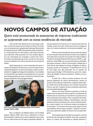 NOVOS CAMPOS DE ATUAÇÃO
Quem está acostumado às assessorias de imprensa tradicionais
se surpreende com as novas tendências do mercado




                                                                                                                                      Josi Marinho | Thatiane Teixeira | TCC Revista Lide
         Cerca de 20 mil profissionais de comunicação traba-       área de assessoria de imprensa é um caminho alternativo de
lham na área de assessoria de imprensa no Brasil, de acordo        trabalho, já que nem todo mundo que se forma consegue se
com um levantamento realizado pela Federação Nacional dos          inserir da ‘maneira tradicional’ no mercado de trabalho”, opi-
Jornalistas (Fenaj) em 2009. Essa estatística pode ser facilmen-   na.
te comprovada aqui em Pernambuco, pois essas empresas,                      Nice é um dos exemplos de como o ensino da cadeira
que atualmente estão presentes nos mais variados segmen-           de Comunicação Empresarial pode contribuir para despertar
tos, são responsáveis por empregar a maioria dos recém-            novo olhar sobre a área de comunicação. Formada em Rádio e
formados ou profissionais que atuam na área há muito tempo         TV pela Universidade Federal de Pernambuco (UFPE), a radi-
e que não trabalham nos maiores veículos de comunicação do         alista tem, desde 2006, ano em que ainda estava na faculdade,
estado.                                                            sua própria empresa, a Ritmo Comunicação. Voltada para a
         Ainda esquecida por muitas instituições de ensino, a      área cultural, essa assessoria começou divulgando um peque-
cadeira de Assessoria de Imprensa ou Comunicação Empre-            no grupo musical, os Ticuqueiros. “A experiência foi uma via
sarial pode despertar nos futuros jornalistas o espírito empre-    de mão dupla, pois eles precisavam de um assessor de
endedor. A negligência de algumas faculdades e universidades       imprensa para divulgar o CD da banda e eu queria ter a expe-
em não oferecer essa cadeira aos estudantes faz com que eles       riência de trabalhar na área de assessoria,” declarou a micro-
saiam despreparados para atuar na área do mercado de traba-        empresária.
lho que atualmente mais emprega jornalistas.                                A partir daí, a Ritmo já esteve presente nos mais
                                                                   diversos segmentos da cultura pernambucana, sempre na
                                                                   área de shows e festivais. Atualmente, a assessoria está rodan-
                                                                   do a Mata Norte de Pernambuco com a Mostra Canavial de
                                                                   Cinema, que tem o objetivo de levar produções audiovisuais
                                                                   para seis cidades daquela região.
                                                                            Mesmo sem estar presente na grande curricular da
                                                                   maioria das instituições de ensino superior, as Assessorias de
                                                                   Impressa são as empresas que mais abrem as portas para os
                                                                   futuros bacharéis de jornalismo. Para a estudante de jornalis-
                                                                   mo da Faculdade Joaquim Nabuco, Camilla Dapaz, a área de
                                                                   assessoria é de pura produção, pois sempre se está produzin-
                                                                   do e tendo contato com os diversos campos de atuação da
                                                                   comunicação. “É uma área ótima para quem gosta de estar
Nice Lima, professora de Radiojornalismo da Faculdade
Joaquim Nabuco (FJN)                                               nos bastidores, de ser 'braço' e produzir”, declarou a universi-
                                                                   tária, que atualmente trabalha na Clarear Comunicação Inteli-
        Para a professora de Radiojornalismo da Faculdade          gente.
Joaquim Nabuco (FJN), Nice Lima, a deficiência no ensino                    A principal função de Camilla é acompanhar o dia a dia
dessa disciplina impede que os alunos despertem para traba-        da Câmara dos Vereadores de Recife, local onde a assessoria
lhar em outras áreas que não sejam as grandes redações. “A         possui um cliente. Ela acompanha as sessões plenárias e,

                                                                                                                                 17
 