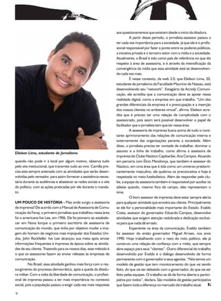 aos questionamentos que existiam desde o início da ditadura.
                                                                              A partir desse período, o jornalista-assessor passou a
                                                                    ter cada vez importância para a sociedade, já que ele é o profis-
                                                                    sional responsável por fazer a ponte entre os poderes públicos,
                                                                    a inicativa privada e o terceiro setor com a mídia e a sociedade.
                                                                    Atualmente, o Brasil é tido como país de referência no que diz
                                                                    respeito à área de assessoria, e é através da intensificação da
                                                                    convergência da mídia que essa atividade está se desenvolven-
                                                                    do cada vez mais.
                                                                              É nesse contexto, da web 2.0, que Elielson Lima, 20,
                                                                    estudante de jornalismo da Faculdade Maurício de Nassau, está
                                                                    desenvolvendo seu “network”. Estagiário da Accioly Comuni-
                                                                    cação, ele acredita que a comunicação deve se apoiar nessa
                                                                    realidade digital, como a empresa em que trabalha. “Um dos
                                                                    grandes diferenciais da empresa é a preocupação e a inserção
                                                                    dos nossos clientes no ambiente virtual”, afirma. Elielson acre-
                                                                    dita que é preciso ter uma relação de cumplicidade com o
                                                                    assessorado, pois assim será possível desenvolver o papel de
                                                                    facilitador que o jornalista tem que ter nessa área.
                                                                              A assessoria de imprensa busca acima de tudo o cons-
                                                                    tante aprimoramento das relações de comunicação interna e
                                                                    externamente das organizações perante a sociedade. Além
                                                                    disso, o jornalista precisa ter vontade de trabalhar, dominar o
                                                                    assunto e a linha de trabalho, como afirma a assessora de
Elielson Lima, estudante de Jornalismo
                                                                    imprensa do Clube Naútico Capibaribe, Ana Campos. Atuando
quando não pode ir à local por algum motivo, observa tudo           em parceria com Élcio Mendonça, que também é assessor do
pelo site institucional, que transmite tudo ao vivo. Camilla pre-   Naútico, em uma área que é tida como um universo predomi-
cisa esta sempre antenada com as atividades que serão desen-        nantemente masculino, ela quebrou os preconceitos e hoje é
volvidas pelo vereador, para assim fornecer a assistência neces-    respeitada no meio futebolístico. Além de responder pelo clu-
sária durante as audiências e abastecer as redes sociais e o site   be, a equipe da assessoria também é responsável por auxiliar os
do político, com as ações praticadas por ele durante o manda-       atletas quando, mesmo fora de campo, eles representam o
to.                                                                 time.
                                                                              O bom assessor de imprensa deve estar sempre alerta
UM POUCO DE HISTÓRIA - Mas onde surgiu a assessoria                 para qualquer atividade que envolva seu cliente. Principalmente
de imprensa? De acordo com o Manual de Assessoria de Comu-          se ele for a personalidade mais importante do Estado. Evaldo
nicação da Fenaj, o primeiro jornalista que trabalhou nessa área    Costa, assessor do governador Eduardo Campos, desenvolve
foi o americano Ive Lee, em 1906. Ele foi pioneiro ao estabele-     atividades que exigem atenção redobrada e dedicação exclusi-
cer em Nova Iorque o primeiro escritório de assessoria de           va para que nada dê errado.
comunicação do mundo, que tinha por objetivo mudar a ima-                     Experiente na área da comunicação, Evaldo também
gem do homem de negócios mais impopular dos Estados Uni-            foi assessor do então governador Miguel Arraes, nos anos
dos, John Rockfeller. Ive Lee alcançou sua meta após enviar         1990. Hoje trabalhando com o neto do mito político, ele já
informações frequentes à imprensa da época sobre as ativida-        construiu uma relação de confiança com a mídia, que sempre
des de seu cliente. Trazendo para os nossos dias, esse método é     abre espaço para seus “clientes”. Outro diferencial do trabalho
o que os assessores fazem ao enviar releases às empresas de         desenvolvido por Evaldo é o diálogo desenvolvido de forma
comunicação.                                                        permanente com o governador e seus agentes. “Nós temos um
         No Brasil, essa atividade ganhou mais força com o res-     modelo de gestão que tem monitoramento do que vai sendo
surgimento do processo democrático, após a queda da ditadu-         feito, do que vai ser debatido com o governador, do que vai ser
ra militar. Com a volta da liberdade de comunicação, o profissi-    feito pelas equipes. O trabalho se dá de forma aberta e partici-
onal de imprensa passou a ter mais importância no contexto          pativa por todos”, declara. São modelos de gestão participativa
social, pois a população passou a exigir cada vez mais respostas    que fazem toda a diferença no mercado de trabalho atual.
18
 
