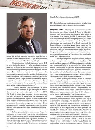 Rodolfo Tourinho, superintendente do SJCC


                                                                   2012. Segundo Luiz, o preço acessível pode ser uma das boas
                                                                   alternativas para driblar os tempos ruins do mercado.

                                                                   PREÇO DE CAPA – “Para aqueles que tiverem capacidade
                                                                   de reinventar-se, o futuro existirá. O Times of India, por
                                                                   exemplo, mais que triplicou sua circulação após baixar o
                                                                   preço de capa (hoje por volta de US$0.04 o exemplar). Trata-
                                                                   se de um quality paper, editado em inglês, portanto para a elite
                                                                   cultural indiana, mas mesmo assim o preço de capa foi deter-
                                                                   minante para seu crescimento. E no Brasil, com renda de
                                                                   Terceiro Mundo, pretende-se vender jornal com preço de
                                                                   capa mais alto que países de Primeiro Mundo. Se o preço do
                                                                   papel sobe, a 'solução' imediata é aumentar preços, repassan-
                                                                   do o problema a leitores e anunciantes, ao invés de aumentar
                                                                   a competitividade do negócio. Esse modelo, sim, está fadado
mobile. O repórter também aproveitou para destacar a               ao fracasso”, argumentou Luiz.
grandeza e potencial visionário do NYT, que já tem iminente o               A estratégia, segundo o próprio, funcionou mais que
lançamento de uma versão brasileira da publicação.                 perfeitamente para alavancar os números do Correio. O
         “Participei de uma conferência recente com o CEO          jornal, que há cinco anos tinha 8.500 exemplares de circulação
do jornal, Arthur Sulzberger Jr., e achei bem legal a estratégia   paga, hoje tem 62.700 (IVC de outubro). Com 500 mil novos
deles aqui no Brasil, de ter um site em português, com um          leitores conquistados no período, especialmente leitores
terço do conteúdo produzido por jornalistas no país. Veículos      jovens, num dos mercados que tinha alguns dos piores indica-
como o Times já têm uma produção de conteúdos avassala-            dores de leitura do país. Paralelamente, o Correio também se
dora, que alimenta outros veículos também. Assim evitam ter        coloca como um jornal que vem crescendo a receita publicitá-
que imprimir jornal, colocam notícias que já foram produzidas      ria numa média de 25% ao ano nos últimos anos.
e conseguem, enfim, chegar no mercado brasileiro”. Apesar                   E é justo o baixo preço de capa, aliado ao aumento
das ponderações atenuantes, contudo, Davi fez questão de           dos índices de alfabetização no país, que tem promovido a
pontuar: “mas que a crise do impresso de forma generalizada        ascensão do principal fenômeno responsável pelo aumento
existe, existe, e pode até ser mais impiedosa”.                    de circulação de impressos no Brasil: o jornal popular. Para se
         O diretor executivo Luiz Albuquerque, do jornal           ter ideia, o jornal nacional mais vendido é o Super Notícia, de
baiano Correio, vai mais além no que diz respeito às publica-      Minas Gerais, voltado para as classes C e D, comercializado a
ções nacionais que partiram desta para a melhor em 2012.           0,25 centavos e com tiragem média diária de 330 mil exem-
“No Brasil, Jornal do Brasil e Gazeta Mercantil pereceram          plares, deixando a Folha de São Paulo na vice-liderança.
mais por problemas de gestão que por deficiências dos                       Voltando à opinião do superintendente Tourinho,
produtos ou falta de leitores”, opinou. “O mercado brasileiro,     entretanto, o crescimento dos jornais populares não é algo a
como um todo, tem crescido nos últimos anos, e essa é uma          se comemorar, uma vez que não traz retorno para o jornal
característica de mercados emergentes, como Índia e China,         quality. “O que se pensou antigamente, foi: ‘vamos fazer um
dentre outros. Os mercados que tem sofrido mais são os mais        jornal de 0,25 centavos, que todos vão ler, tornando-o o
maduros, com características bem diferentes dos nossos”,           acessível para as massas populares, e quando passarem da
esclareceu.                                                        classe E para a classe D ele passará para o quality’. A questão é
         De fato, apesar dos fechamentos pontuais de grandes       que esse público não migra, pois trata-se de um problema de
publicações e enxugamentos recorrentes nas redações do             educação. Você só tem Ibope se for desgraça”, contestou.
país, os números do Brasil deixam qualquer gerente comercial                E Tourinho fez questão de não limitar a crítica ao fator
com um sorriso otimista no rosto. Segundo os dados do IVC          classista. “Dize-se: 'a internet é classe A'. Você vai nas mais
(Instituto Verificador de Circulação), a circulação de jornais     lidas do G1: ou é celebridade, ou mulher nua, ou futebol, ou
em papel no Brasil aumentou 2,3% no primeiro semestre de           tragédia. Essa coisa de dizer que quem gosta de porcaria é a
20
 
