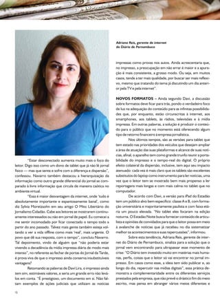 Adriana Reis, gerente de internet
                                                                 do Diário de Pernambuco



                                                                 impressas como provas nos autos. Ainda acrescentaria que,
                                                                 no impresso, a preocupação em não errar é maior e a apura-
                                                                 ção é mais consistente, a grosso modo. Ou seja, em muitos
                                                                 casos, tende a ter mais qualidade, por buscar ser mais reflexi-
                                                                 vo, mesmo que tratando do tema já discutindo um dia anteri-
                                                                 or pela TV e pela internet”.

                                                                 NOVOS FORMATOS – Ainda segundo Davi, a discussão
                                                                 sobre formatos deve ficar para trás, pondo o verdadeiro foco
                                                                 de luz na adequação do conteúdo para as infinitas possibilida-
                                                                 des que, por enquanto, estão circunscritas à internet, aos
                                                                 smartphones, aos tablets, às rádios, televisões e à mídia
                                                                 impressa. Em outras palavras, a solução é produzir o conteú-
                                                                 do para o público que no momento está oferecendo algum
                                                                 tipo de retorno financeiro à empresa jornalística.
                                                                           Nos últimos tempos, são as versões para tablet que
                                                                 tem estado nas prioridades dos veículos que desejam ampliar
                                                                 a área de atuação das suas plataformas e alcance de suas notí-
                                                                 cias, afinal, o aparelho tem como grande trunfo reunir a porta-
         “Estar desconectado aumenta muito mais o foco do        bilidade do impresso e o tempo-real do digital. O próprio
leitor. Digo isso como um dono de tablet que já não lê jornal    efeito colateral da dispersão, inclusive, tem aqui seu impacto
físico — mas que sente e sofre com a diferença e dispersão”,     atenuado: cada vez é mais claro que os tablets são excelentes
confessou. Navarro também destacou a hierarquização da           substitutos do laptop como instrumento para ler notícias, uma
informação como outro grande diferencial do jornal se com-       vez que o leitor tem se mostrado bem mais propenso a ler
parado à livre informação que circula de maneira caótica no      reportagens mais longas e com mais calma no tablet que no
ambiente virtual.                                                computador.
         “Essa é maior desvantagem da internet, onde ‘tudo é               De acordo com Davi, a versão para iPad do Estadão
absolutamente importante e espantosamente banal’, como           tem um público alvo bem específico: classe A e B, com forma-
diz Sylvia Moretzsohn em seu artigo O Mito Libertário do         ção universitária e majoritariamente paulista e com faixa etá-
Jornalismo Cidadão. Cabe aos leitores se mostrarem continu-      ria um pouco elevada. “No tablet eles focaram na edição
amente interessados ou não em jornal de papel. Eu comecei a      noturna. O Estadão Noite busca fornecer conteúdo de articu-
me sentir incomodado por ficar conectado o tempo todo a          lista e opiniões de convidados para que o leitor possa em meio
partir do ano passado. Talvez mais gente também esteja vol-      à avalanche de notícias que já recebeu no dia sistematizar
tando a ver a vida offline como mais ‘real’, mais urgente. O     melhor os acontecimentos e suas repercussões”, informou.
povo que dê sua resposta, com o tempo”, concluiu Navarro.                  Sobre esta tendência, Adriana Reis, gerente de inter-
Tal depoimento, vindo de alguém que “não poderia estar           net do Diário de Pernambuco, sinaliza para a solução que o
vivendo a decadência da mídia impressa diária de modo mais       jornal vem encontrando para ultrapassar esse momento de
intenso”, no referente ao fechar de portas do Jornal da Tarde,   crise: “O Diário tem investido muito em matérias mais huma-
é prova viva de que o impresso ainda conserva insubstituíveis    nas, perfis, coisas que o leitor só vai encontrar no jornal im-
vantagens?                                                       presso. Em casos como esse, a ideia tem sido publicar e, ao
         Retomando as palavras de Davi Lira, o impresso ainda    longo do dia, repercutir nas mídias digitais”, essa prática de-
tem sim, estimáveis valores, e seria um grande erro não levá-    monstra a complementaridade entre os diferentes serviços
los em conta. “É prestigioso, um documento em si. Não fal-       prestados pela empresa, que não prevê o drástico fim do meio
tam exemplos de ações judiciais que utilizam as notícias         escrito, mas pensa em abranger vários meios diferentes e

22
 