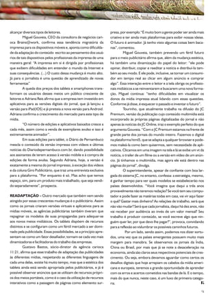 alcançar diversos tipos de leitores.                                presa, por exemplo.“É muito bom a gente poder ser ainda mais
         Miguel Gouveia, CEO da consultora de negócios cari-        criativo e ter ainda mais plataformas para exibir nossas ideias.
oca Brains@work, confirma essa tendência migratória da              O futuro é animador. Já tenho visto algumas coisas bem baca-
imprensa para os dispositivos móveis e, aponta como dificulda-      nas”, comentou.
de da adaptação do conteúdo escrito ao pensamento dos usuá-                   Miguel Gouveia, também prevendo um fértil futuro
rios de tais dispositivos pelos profissionais da imprensa de uma    para o meio publicitário afirma que, além da mudança estética,
maneira geral: “A imprensa em si é dirigida por profissionais       há também uma dinamização do papel do leitor: “ele pode
que exibem dificuldades em entender o mundo da Internet e           opinar, distribuir, copiar e reeditar a notícia e distribuí-la tam-
suas consequências. (...) O custo dessa mudança é muito alto.       bém ao seu modo. E ele pode, inclusive, se tornar um consumi-
Já para o jornalista é uma questão de aprendizado de novas          dor em tempo real ao clicar em algum anúncio e comprar
ferramentas”                                                        algo”. Essa interação entre o leitor e a tela obriga os profissio-
         A queda dos preços dos tablets e smartphones trans-        nais midiáticos a se reinventarem e buscarem uma nova forma-
formam os usuários desses meios um público crescente de             ção, Miguel continua: “tenho dificuldades em visualizar os
leitores e Adriana Reis afirma que a empresa tem investido em       donos da mídia impressa atual lidando com essas questões.
aplicativos para as versões digitais do jornal, que já lançou a     Conforme já disse, é esquecer o passado e inventar o futuro”.
versão para iPad(IOS) e já preiteia a nova versão para Android.               Tourinho, que atualmente trabalha na difusão do JC
Adriana confirma o crescimento do mercado para este tipo de         Premium, versão da publicação cujo conteúdo multimídia está
mídia.                                                              incorporado às próprias páginas digitalizadas do jornal e não
         “O número de edições e aplicativos baixados cresce a       apenas às notícias do JC Online, traz o exemplo perfeito do que
cada mês, assim como a venda de exemplares avulso e isso é          argumenta Gouveia. “Com o JC Premium estamos na frente de
extremamente animador”.                                             grande parte dos jornais do mundo inteiro. Fazemos o digital
         Em suas edições para tablet, o Diário de Pernambuco        na plataforma html5, que se adapta a qualquer browser e pode-
mescla o conteúdo da versão impressa com vídeos e últimas           mos maleá-la como bem quisermos, sem necessidade de apli-
notícias do Diariodepernambuco.com.br, dando possibilidade          cativos. Clicamos em uma imagem na tela e lá se exibe um vt da
aos assinantes de terem acesso à versão móbile e à compra de        notícia, o trailer de um filme ou a versão em vídeo de um anún-
edições de forma avulsa. Segundo Adriana, hoje, a versão é          cio. Já tínhamos o multimídia, mas agora ele está dentro nas
exatamente a mesma do jornal impresso, à exceção dos vídeos         páginas do jornal”, divulga.
e da coluna Giro Publicitário, que traz uma entrevista exclusiva              O superintendente, apesar de confiante com boa lar-
para a plataforma. “Por enquanto é só. Mas acho que temos           gada do sistema JC, no entanto, confessa: a estratégia, mesmo,
espaço, sim, para um produto mais trabalhado, que seja vendi-       é ganhar tempo para ver quais modelos se estabelecerão nos
do separadamente”, prospecta.                                       países desenvolvidos. “Você imagina que daqui a três anos
                                                                    provavelmente não teremos redação? Se você tem seu compu-
READAPTAÇÃO – Outro mercado que também vem sendo                    tador e pode fazer as matérias todas em casa, vai vir aqui fazer
atingido por essas crescentes mudanças é o publicitário. Assim      o quê? Gastar mais dinheiro? As relações de trabalho, será que
como os jornais criaram versões virtuais e aplicativos para as      não vão mudar? Será que cada jornalista, daqui há dez anos, não
mídias móveis, as agências publicitárias também tiveram que         vai receber por audiência ao invés de um valor mensal? Seu
repaginar os modelos de suas propagandas para adequar-se            trabalho é produzir conteúdo, se você escreve algo que nin-
aos novos meios midiáticos. Os tablets dispõem de recursos          guém quer ler, por que devo lhe pagar?”, provoca, convidando
distintos e se configuram como um fértil mercado a ser domi-        para a reflexão ao vislumbrar os possíveis caminhos futuros.
nado pela publicidade. Essas possibilidades, se a princípio apre-              Por um lado, sendo assim, podemos nos dizer sortu-
sentam-se como um fator desafiador, tornam-se cada vez mais         dos, uma vez que os países emergentes possuem muito mais
dinamizadoras e facilitadoras do trabalho das empresas.             margem para manobra. Se observamos os jornais da Índia,
         Gustavo Bastos, sócio-diretor da agência carioca           China ou Brasil, por mais que já se note a desaceleração na
11:21, afirma que esse trabalho de adaptação das publicidades       economia, ainda são claros seus respectivos potenciais de cres-
às diferentes mídias, respeitando as diferentes linguagens de       cimento. Ou seja, embora devamos aguardar como certos os
cada uma delas, existe há muito tempo, mas que a estética dos       desafios digitais que hoje arrepiam os cabelos da mídia ameri-
tablets ainda está sendo apropriada pelos publicitários, e já é     cana e europeia, teremos a grande oportunidade de aprender
possível observar anúncios que se utilizam de recursos própri-      com os erros e acertos cometidos nas bandas de lá. E o tempo,
os dos meios portáteis, como é o caso da utilização de recursos     mais do que nunca, neste caso, é um luxo de primeira catego-
interativos como a passagem de páginas como elemento sur-           ria.
                                                                                                                                     23
 