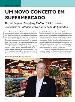 A VEZ DO CLIENTE

                    UM NOVO CONCEITO EM
                    SUPERMERCADO
                    Perini chega ao Shopping RioMar (PE) trazendo
                    qualidade em atendimento e variedade de produtos
Ivelise Buarque |




                             Depois de 47 anos, a Perini alça novos voos e abre sua   João Carlos Paes Mendonça de atuar no RioMar, que é um
                    primeira loja fora de terras baianas: a Perini Recife, no Shop-   shopping diferenciado, com uma unidade que oferece caixas
                    ping RioMar. A unidade conceito pode ser o pontapé inicial        rápidos, serviços, qualidade de produtos e atendimento para
                    para um arrojado projeto da marca hoje pertencente ao             todos os consumidores. Temos produtos étnicos e importa-
                    grupo chileno Cencosud. Um dos principais grupos do merca-        dos, tudo com a proposta de resgatar o prazer de fazer com-
                    do varejista latinoamericano (com presença na Argentina,          pras. Estamos, com isto, trazendo um conceito novo para o
                    Brasil, Chile, Colômbia e Peru), é detentora ainda das redes      mercado, que aproveita todo aprendizado de supermercado
                    GBarbosa, Mercantil Rodrigues, Bretas e Prezunic.                 do Chile e da delicatessen da marca Perini. Afinal, fazer super-
                             De acordo com dados divulgados pela grande               mercado é uma das coiss mais democráticas do mundo”, diz
                    imprensa, a marca recebeu investimento médio de R$ 17             diretor de Marketing da Cencosud, Eduardo Maia.
                    milhões para abertura desta operação com espaço de 2,3 mil                E não é a toa que o novo empreendimento do Grupo
                    m² e um estoque de cerca de 21 mil itens, nacionais e importa-    é de deixar qualquer um chocado, afinal, estamos falando de
                    dos de diversas partes do mundo. “Aceitamos o desafio de          um novo formato de rede que vem sendo aplicado em outros

                    Eduardo Maia, diretor de Marketing da Cencosud




                    24
 