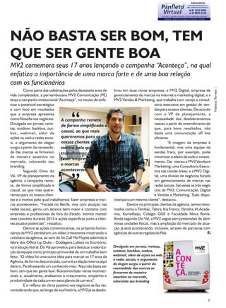 NÃO BASTA SER BOM, TEM
QUE SER GENTE BOA
MV2 comemora seus 17 anos lançando a campanha “Aconteça”, na qual
enfatiza a importância de uma marca forte e de uma boa relação
com os funcionários




                                                                                                                                      Matheus Torreão |
         Como parte das celebrações pelos dezessete anos de        brou em duas novas empresas: a MV2 Digital, empresa de
vida completados, a pernambucana MV2 Comunicação (PE)              gerenciamento de marcas na internet e marketing digital; e a
lança a campanha institucional “Aconteça”, no intuito de enfa-     MV2 Vendas & Marketing, que trabalha com varejo e consul-
tizar o potencial estratégico                                                                toria executiva em gestão de ven-
e com foco em resultados                                                                     das para os seus clientes. De acordo
que a empresa apresenta                                                                      com o VP de planejamento, a
como filosofia nos negócios.       A campanha remete                                         necessidade dos desdobramentos
Divulgado em jornais, revis-                                                                 nasceu a partir do entendimento de
                                   de forma simplificada e
tas, outdoor, backbus, out-                                                                  que, para bons resultados, não
bus, webmail, além de              casual, ao que mais                                       basta uma comunicação off line
ações na web e redes socia-        quereremos para os                                        eficiente.
is, o argumento do slogan          nossos clientes e o                                                “A imagem da empresa é
surgiu a partir da necessida-      motivo pelo qual                                          fundamental, mas uma equipe de
de das marcas se firmarem          trabalhamos:                                              vendas fraca, por exemplo, pode
de maneira assertiva no            fazer empresas                                            minimizar o efeito de todo o investi-
mercado, valorando seu                                                                       mento. Daí nasceu a MV2 Vendas e
branding.
                                   e marcas                                                  Marketing, uma Consultoria Execu-
         Segundo Elmo do           acontecerem.                                              tiva nas citadas áreas; e a MV2 Digi-
Val, VP de planejamento da                                                                   tal, uma divisão de negócios focada
agência, a campanha reme-                                                                    em gerenciamento de marcas nas
te, de forma simplificada e                                                                  redes sociais. São estes os três negó-
casual, ao que mais quere-                                                                   cios da MV2: Comunicação, Digital
remos para os nossos clien-                                                                  e Vendas e Marketing. Tudo dispo-
tes e o motivo pelo qual trabalhamos: fazer empresas e mar-        nível para um mesmo cliente”, destacou.
cas acontecerem. “Focada no Recife, mas com atuação nas                     Dentre os principais clientes da agência, temos reno-
redes sociais, gerou um alcance bem maior e contatos com           mados como a Tambaú, Tabira, Kia Franca, Yamaha, Hi Acade-
empresas e profissionais de fora do Estado. Iremos manter          mia, KarneKeijo, Colégio GGE e Faculdade Nova Roma.
esse conceito durante 2013 e ações específicas junto a clien-      Ainda segundo Do Val, a MV2 segue sem pretensões de abrir
tes atuais e potenciais”, ressaltou.                               novas unidades físicas, mas a ampliação do mercado de atua-
         Dentre as ações comemorativas, os próprios funcio-        ção já está acontecendo, inclusive, através de parcerias com
nários da MV2 estrelaram um vídeo irreverente mostrando o          agências de outras regiões do País.
cotidiano da agência, ao som do hit Call Me Maybe aderindo à
febre dos Office Lip Dubs – Dublagens Labiais no Escritório,
na tradução literal. Do Val aproveitou para destacar a valoriza-   Divulgado em jornais, revistas,
ção da equipe como princípio primordial de um trabalho bem         outdoor, backbus, outbus,
feito. “O vídeo foi uma outra ideia para marcar os 17 anos da      webmail, além de ações na web
                                                                   e redes sociais, o argumento
Agência, de forma descontraída, como é a relação interna aqui
                                                                   do slogan surgiu a partir da
dentro. Parafraseando um conhecido meu: 'Aqui não basta ser        necessidade das marcas se
bom, tem que ser gente boa'. Buscamos fazer várias motivaci-       firmarem de maneira
onais e, anualmente, analisamos o crescimento, empenho e           assertiva no mercado,
produtividade de cada um em seus planos de carreira”.              valorando seu branding
         E o reflexo do clima positivo nos negócios se faz ver,
considerando que, ao longo de sua história, a MV2 já se desdo-

                                                                                                                                29
 