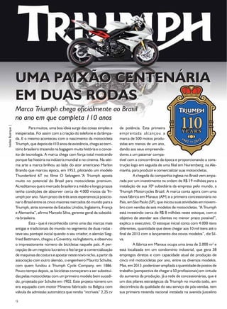 UMA PAIXÃO CENTENÁRIA
                    EM DUAS RODAS
                    Marca Triumph chega oficialmente ao Brasil
                    no ano em que completa 110 anos
Ivelise Buarque |




                              Para muitos, uma boa ideia surge das coisas simples e   de potência. Esta primeira
                    inesperadas. Foi assim com a criação do telefone e da lâmpa-      empreitada alcançou a
                    da. E o mesmo aconteceu com o nascimento da motocicleta           marca de 500 motos produ-
                    Triumph, que depois de 110 anos de existência, chega ao terri-    zidas em menos de um ano,
                    tório brasileiro trazendo na bagagem muita história e o conce-    dando aos seus empreende-
                    ito de tecnologia. A marca chega com força total mostrando        dores a um patamar compa-
                    porque faz história na indústria mundial e no cinema. Na séti-    tível com a concorrência da época e proporcionando a cons-
                    ma arte a marca brilhou ao lado do ator americano Marlon          trução logo em seguida de uma filial em Nuremberg, na Ale-
                    Brando que marcou época, em 1953, pilotando um modelo             manha, para produzir e comercializar suas motocicletas.
                    Thunderbird 6T no filme O Selvagem.“A Triumph aposta                       A chegada da companhia inglesa no Brasil vem ampa-
                    muito no potencial do Brasil para motocicletas premium.           rada por um investimento na ordem de R$ 19 milhões para a
                    Acreditamos que o mercado brasileiro a médio e longo prazos       instalação de sua 10ª subsidiária da empresa pelo mundo, a
                    tenha condições de absorver cerca de 4.000 motos da Tri-          Triumph Motorcycles Brazil. A marca conta agora com uma
                    umph por ano. Num prazo de três anos esperamos já posicio-        nova fábrica em Manaus (AM) e a primeira concessionária no
                    nar o Brasil entre os cinco maiores mercados do mundo para a      País, em São Paulo (SP), que iniciou suas atividades em novem-
                    Triumph, atrás somente de Estados Unidos, Inglaterra, França      bro com vendas de seis modelos de motocicletas. “A Triumph
                    e Alemanha”, afirma Marcelo Silva, gerente geral da subsidiá-     está investindo cerca de R$ 8 milhões neste estoque, com o
                    ria brasileira.                                                   objetivo de atender aos clientes no menor prazo possível”,
                              Esta - que é reconhecida como uma das marcas mais       explica o executivo. O estoque inicial conta com 4.000 itens
                    antigas e tradicionais do mundo no segmento de duas rodas -       diferentes, quantidade que deve chegar aos 10 mil itens até o
                    teve seu pontapé inicial quando o seu criador, o alemão Sieg-     final de 2013 com o lançamento dos novos modelos”, diz Sil-
                    fried Bettmann, chegou a Coventry, na Inglaterra, e observou      va.
                    o impressionante número de bicicletas naquele país. A per-                 A fábrica em Manaus ocupa uma área de 2.000 m² e
                    cepção de um negócio lucrativo o fez largar a comercialização     está localizada em um condomínio industrial, que gera 38
                    de maquinas de costura e apostar neste novo nicho, a partir da    empregos diretos e com capacidade atual de produção de
                    associação com outro alemão, o engenheiro Mauritz Schulte,        cinco mil motocicletas por ano, entre os diversos modelos.
                    com quem fundou a Triumph Cycle Company, em 1886.                 Mas, em 2013, poderá ser ampliada a quantidade de postos de
                    Pouco tempo depois, as bicicletas começaram a ser substituí-      trabalho (perspectiva de chegar a 50 profissionais) em virtude
                    das pelas motocicletas com um primeiro modelo bem sucedi-         do aumento da produção. Já a rede de concessionárias, que é
                    do, projetado por Schulte em 1902. Este projeto número um         um dos pilares estratégicos da Triumph no mundo todo, em
                    era equipado com motor Minerva fabricado na Bélgica com           decorrência da qualidade do seu serviço de pós-vendas, tem
                    válvula de admissão automática que rendia “incríveis” 2,25 cv     sua primeira revenda nacional instalada na avenida Juscelino

                    32
 
