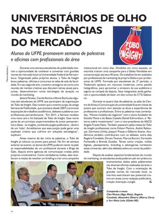 UNIVERSITÁRIOS DE OLHO
                   NAS TENDÊNCIAS
                   DO MERCADO
                   Alunos da UFPE promovem semana de palestras
                   e oficinas com profissionais da área
Marina Barbosa |




                            Durante uma semana estudantes de publicidade tive-          institucional em cinco dias. Divididos em cinco equipes, os
                   ram a oportunidade de conhecer e conversar com grandes               inscritos criaram uma campanha para a Globo Nordeste em
                   nomes do mercado local na Universidade Federal de Pernam-            comemoração aos seus 40 anos. Os trabalhos foram avaliados
                   buco. Organizado pelos próprios alunos, o Tubo de Insight            por profissionais de marketing da própria Globo e por profes-
                   levou palestras, oficinas e concursos às salas de aula da facul-     sores da UFPE. Formada por estudantes do 3º período, a
                   dade. Em seu segundo ano, o evento consagrou-se como uma             Trademark apostou em recursos modernos, como painéis
                   reunião de mentes criativas que discutem temas atuais para,          holográficos, para aproximar a emissora da sua audiência e
                   juntas, desenvolverem novas estratégias de atuação no                sagrou-se campeã da disputa. Seus integrantes ainda ganha-
                   mundo do marketing.                                                  ram a oportunidade de fazer um dos cursos do CTG Salesia-
                            Jéssica Paraíso, Camila Rocha e Alinne Rocha são algu-      no.
                   mas das estudantes da UFPE que participam da organização                      Durante os quatro dias de palestras, as salas do Cen-
                   do Tubo de Insight. Elas contam que o evento surgiu da antiga        tro de Artes e Comunicação da universidade ficaram cheias de
                   Semana de Publicidade, que acontece desde 2007 e promove             jovens que ouviram com atenção as dicas e experiências de
                   exposições de trabalhos acadêmicos, debates e palestras com          professores e profissionais. Entre as palestras mais comenta-
                   profissionais pernambucanos. “Em 2011, a Semana recebeu              das, “Novos modelos de negócios” com o sócio-fundador do
                   uma nova cara e foi batizada de Tubo de Insight. Esse nome           Estúdio Mooz e do Bateu Castelo Daniel Edmundson, e “Re-
                   parte de um princípio experimentalista de juntar pensamen-           torno sobre investimento” com o vice-presidente da AACD
                   tos e ideias - os insights, conhecido jargão publicitário - dentro   Angelo Frazão Neto. Também passaram pelas mesas do Tubo
                   de um 'tubo'. Acreditamos que essa junção pode gerar uma             de Insight profissionais como Edison Martins, André Rebou-
                   explosão criativa que culmine em soluções estratégicas”,             ças, Germana Uchôa, Joaquin Presas e Gilberto Soares. Aca-
                   explicam.                                                            dêmicos também contribuíram com os debates, entre eles
                            Antes mesmo de dar início às palestras, o Tubo de           Rogério Covaleski, Dirceu Tavares, Marcos Buccini, Fernando
                   Insight já colocou os jovens para pensar. No fim de semana           Fontanella e Brenda Guedes. Temas como criação, mídias
                   anterior ao evento, os alunos da UFPE puderam sentir na pele         digitais, planejamento, branding e advergames nortearam
                   as responsabilidades de um profissional durante a Briga de           essas conversas, além dos debates sobre os rumos da publici-
                   Galo, disputa entre agências de comunicação criadas pelos            dade.
                   próprios universitários. Como verdadeiros mídias, eles rece-                  Depois de analisar aspectos fundamentais do mundo
                   beram a missão de resolver um briefing e criar uma campanha          do marketing, os estudantes ainda puderam pôr em prática os
                                                                                                             ensinamentos dados pelos palestrantes
                                                                                                             nas diversas oficinas realizadas durante o
                                                                                                             Tubo de Insight. Com a orientação de
                                                                                                             grandes nomes do mercado local, os
                                                                                                             inscritos exercitaram seu potencial cria-
                                                                                                             tivo em áreas como redação publicitária,
                                                                                                             criação, ilustração, e jingle.


                                                                                                             Compondo a mesa:
                                                                                                             Cléo Nicéas (Algo Mais), Rogério
                                                                                                             Covaleski, Alexandre Oliveira (Marco Zero)
                                                                                                             e Yuri Maia Leite (Globo NE)



                   34
 