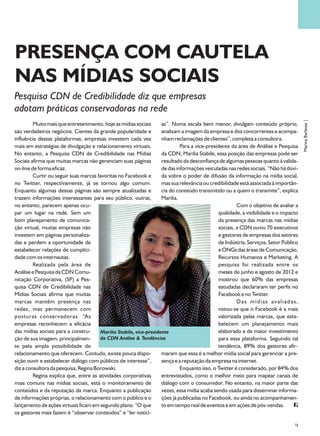 PRESENÇA COM CAUTELA
NAS MÍDIAS SOCIAIS
Pesquisa CDN de Credibilidade diz que empresas
adotam práticas conservadoras na rede




                                                                                                                                       Marina Barbosa |
         Muito mais que entretenimento, hoje as mídias sociais      as”. Numa escala bem menor, divulgam conteúdo próprio,
são verdadeiros negócios. Cientes da grande popularidade e          analisam a imagem da empresa e dos concorrentes e acompa-
influência dessas plataformas, empresas investem cada vez           nham reclamações de clientes”, completa a consultora.
mais em estratégias de divulgação e relacionamento virtuais.                 Para a vice-presidente da área de Análise e Pesquisa
No entanto, a Pesquisa CDN de Credibilidade nas Mídias              da CDN, Marilia Stabile, essa posição das empresas pode ser
Sociais afirma que muitas marcas não gerenciam suas páginas         resultado da desconfiança de algumas pessoas quanto à valida-
on-line de forma eficaz.                                            de das informações veiculadas nas redes sociais. “Não há dúvi-
         Curtir ou seguir suas marcas favoritas no Facebook e       da sobre o poder de difusão da informação na mídia social,
no Twitter, respectivamente, já se tornou algo comum.               mas sua relevância ou credibilidade está associada à importân-
Enquanto algumas dessas páginas são sempre atualizadas e            cia do conteúdo transmitido ou a quem o transmite”, explica
trazem informações interessantes para seu público, outras,          Marilia.
no entanto, parecem apenas ocu-                                                                         Com o objetivo de avaliar a
par um lugar na rede. Sem um                                                                   qualidade, a visibilidade e o impacto
bom planejamento de comunica-                                                                  da presença das marcas nas mídias
ção virtual, muitas empresas não                                                               sociais, a CDN ouviu 70 executivos
investem em páginas personaliza-                                                               e gestores de empresas dos setores
das e perdem a oportunidade de                                                                 de Indústria, Serviços, Setor Público
estabelecer relações de cumplici-                                                              e ONGs das áreas de Comunicação,
dade com os internautas.                                                                       Recursos Humanos e Marketing. A
         Realizada pela área de                                                                pesquisa foi realizada entre os
Análise e Pesquisa da CDN Comu-                                                                meses de junho e agosto de 2012 e
nicação Corporativa, (SP) a Pes-                                                               mostrou que 60% das empresas
quisa CDN de Credibilidade nas                                                                 estudadas declararam ter perfis no
Mídias Sociais afirma que muitas                                                               Facebook e no Twitter.
marcas mantêm presença nas                                                                              Das mídias avaliadas,
redes, mas permanecem com                                                                      notou-se que o Facebook é a mais
posturas conservadoras. “As                                                                    valorizada pelas marcas, que esta-
empresas reconhecem a eficácia                                                                 belecem um planejamento mais
das mídias sociais para a constru-     Marília Stabile, vice-presidente                        elaborado e de maior investimento
ção de sua imagem, principalmen-       da CDN Análise & Tendências                             para essa plataforma. Seguindo tal
te pela ampla possibilidade de                                                                 tendência, 89% dos gestores afir-
relacionamento que oferecem. Contudo, existe pouca dispo-           maram que essa é a melhor mídia social para gerenciar a pre-
sição ouvir e estabelecer diálogo com públicos de interesse”,       sença e a reputação da empresa na internet.
diz a consultora da pesquisa, Regina Borowski.                               Enquanto isso, o Twitter é considerado, por 84% dos
         Regina explica que, entre as atividades corporativas       entrevistados, como o melhor meio para mapear canais de
mais comuns nas mídias sociais, está o monitoramento de             diálogo com o consumidor. No entanto, na maior parte das
conteúdos e da reputação da marca. Enquanto a publicação            vezes, essa mídia acaba sendo usada para disseminar informa-
de informações próprias, o relacionamento com o público e o         ções já publicadas no Facebook, ou ainda no acompanhamen-
lançamento de ações virtuais ficam em segundo plano. “O que         to em tempo real de eventos e em ações de pós-vendas.
os gestores mais fazem é “observar conteúdos” e “ler notíci-
                                                                                                                                  35
 