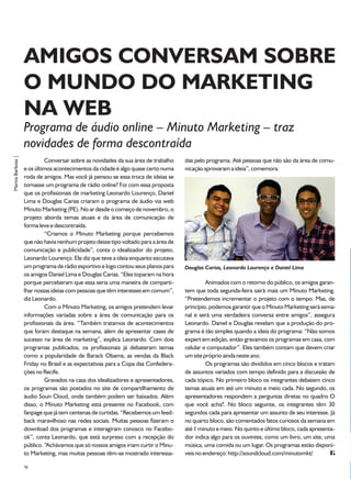 AMIGOS CONVERSAM SOBRE
                   O MUNDO DO MARKETING
                   NA WEB
                   Programa de áudio online – Minuto Marketing – traz
                   novidades de forma descontraída
Marina Barbosa |




                            Conversar sobre as novidades da sua área de trabalho    das pelo programa. Até pessoas que não são da área de comu-
                   e os últimos acontecimentos da cidade é algo quase certo numa    nicação aprovaram a ideia”, comemora.
                   roda de amigos. Mas você já pensou se essa troca de ideias se
                   tornasse um programa de rádio online? Foi com essa proposta
                   que os profissionais de marketing Leonardo Lourenço, Daniel
                   Lima e Douglas Carias criaram o programa de áudio via web
                   Minuto Marketing (PE). No ar desde o começo de novembro, o
                   projeto aborda temas atuais e da área de comunicação de
                   forma leve e descontraída.
                            “Criamos o Minuto Marketing porque percebemos
                   que não havia nenhum projeto desse tipo voltado para a área de
                   comunicação e publicidade”, conta o idealizador do projeto,
                   Leonardo Lourenço. Ele diz que teve a ideia enquanto escutava
                   um programa de rádio esportivo e logo contou seus planos para    Douglas Carias, Leonardo Lourenço e Daniel Lima
                   os amigos Daniel Lima e Douglas Carias. “Eles toparam na hora
                   porque perceberam que essa seria uma maneira de comparti-                 Animados com o retorno do público, os amigos garan-
                   lhar nossas ideias com pessoas que têm interesses em comum”,     tem que toda segunda-feira sairá mais um Minuto Marketing.
                   diz Leonardo.                                                    “Pretendemos incrementar o projeto com o tempo. Mas, de
                            Com o Minuto Marketing, os amigos pretendem levar       princípio, podemos garantir que o Minuto Marketing será sema-
                   informações variadas sobre a área de comunicação para os         nal e será uma verdadeira conversa entre amigos”, assegura
                   profissionais da área. “Também tratamos de acontecimentos        Leonardo. Daniel e Douglas revelam que a produção do pro-
                   que foram destaque na semana, além de apresentar cases de        grama é tão simples quando a ideia do programa: “Não somos
                   sucesso na área de marketing”, explica Leonardo. Com dois        expert em edição, então gravamos os programas em casa, com
                   programas publicados, os profissionais já debateram temas        celular e computador”. Eles também contam que devem criar
                   como a popularidade de Barack Obama, as vendas da Black          um site próprio ainda neste ano.
                   Friday no Brasil e as expectativas para a Copa das Confedera-             Os programas são divididos em cinco blocos e tratam
                   ções no Recife.                                                  de assuntos variados com tempo definido para a discussão de
                            Gravados na casa dos idealizadores e apresentadores,    cada tópico. No primeiro bloco os integrantes debatem cinco
                   os programas são postados no site de compartilhamento de         temas atuais em até um minuto e meio cada. No segundo, os
                   áudio Soun Cloud, onde também podem ser baixados. Além           apresentadores respondem a perguntas diretas no quadro O
                   disso, o Minuto Marketing está presente no Facebook, com         que você acha?. No bloco seguinte, os integrantes têm 30
                   fanpage que já tem centenas de curtidas. “Recebemos um feed-     segundos cada para apresentar um assunto de seu interesse. Já
                   back maravilhoso nas redes sociais. Muitas pessoas fizeram o     no quarto bloco, são comentados fatos curiosos da semana em
                   download dos programas e interagiram conosco no Facebo-          até 1 minuto e meio. No quinto e último bloco, cada apresenta-
                   ok”, conta Leonardo, que está surpreso com a recepção do         dor indica algo para os ouvintes, como um livro, um site, uma
                   público. “Achávamos que só nossos amigos iriam curtir o Minu-    música, uma comida ou um lugar. Os programas estão disponí-
                   to Marketing, mas muitas pessoas têm-se mostrado interessa-      veis no endereço: http://soundcloud.com/minutomkt/

                   36
 