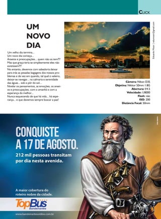 CLICK




                                                                                Eduardo Mozir | edumozir@gmail.com
                UM
                NOVO
                DIA
Um velho dia termina...
Um novo dia começa...
Anseios e preocupações... quem não os tem?!?
Mas que graça teria se simplesmente eles não
existissem?!?
No entanto, devemos com sabedoria deixar
para trás as pesadas bagagens dos nossos pro-
blemas e de vez em quando, tal qual o veleiro,
deixar-se navegar... na calmaria e serenidade
das águas... sob o pôr do sol...                         Câmera: Nikon D3S
Nivelar os pensamentos, as emoções, os ansei-    Objetiva: Nikkor 50mm 1.8G
os e preocupações, com o amanhã e com a                       Abertura: f/4.5
esperança do melhor...                                    Velocidade: 1/8000
Nunca esquecendo de que há vida... há espe-                        Flash: não
rança... e que devemos sempre buscar a paz!                         ISO: 200
                                                      Distância Focal: 50mm
 