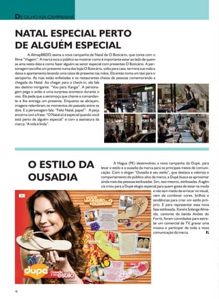 DE OLHO NA CAMPANHA

NATAL ESPECIAL PERTO
DE ALGUÉM ESPECIAL
         A AlmapBBDO assina a nova campanha de Natal de O Boticário, que conta com o
filme “Viagem”. A marca toca o público ao mostrar como é importante estar ao lado de quem
se ama nesta data e como fazer alguém se sentir especial com presentes O Boticário. A per-
sonagem escolhe um presente numa das lojas O Boticário, volta para casa, termina sua mala e
deixa o apartamento levando uma caixa de presente nas mãos. Ela então toma um táxi para o
aeroporto. As ruas estão enfeitadas e os restaurantes cheios de pessoas comemorando a
chegada do Natal. Ao chegar para o check-in, ela fala
seu destino intrigante: “Vou para Xangai”. A persona-
gem pega o avião e uma surpresa acontece durante o
voo. Ela pede que a aeromoça que chame o comandan-
te e lhe entrega um presente. Enquanto se abraçam,
imagens relembram os momentos do passado entre os
dois. E a personagem fala: “Feliz Natal, papai!”. A peça
encerra com a frase: “O Natal só é especial quando você
está perto de alguém especial” e com a assinatura da
marca: “A vida é linda”.




        O ESTILO DA                                             A Hagua (PE) desenvolveu a nova campanha da Dupé, para
                                                       levar o estilo e a ousadia da marca para os principais meios de comuni-
                                                       cação. Com o slogan “Ousadia é seu estilo”, que destaca e valoriza o
        OUSADIA                                        comportamento do público-alvo da marca, a Dupé busca se aproximar
                                                       ainda mais das pessoas estilosadas. Sim, isso mesmo, estilosadas. A agên-
                                                       cia criou para a Dupé elogio especial para quem gosta de estar na moda
                                                                                          e não tem medo de arriscar no visual,
                                                                                          nem de combinar cores, brilhos e
                                                                                          tendências para criar um estilo pró-
                                                                                          prio. E para representar essa nova
                                                                                          fase estilosada, Xand e Solange Alme-
                                                                                          ida, cantores da banda Aviões do
                                                                                          Forró, foram convidados para estre-
                                                                                          lar um comercial de TV, gravar uma
                                                                                          música e participar de toda a nova
                                                                                          comunicação da marca.




38
 