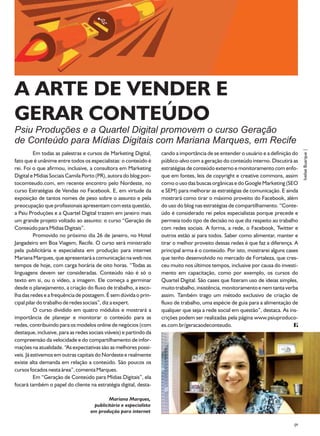 A ARTE DE VENDER E
GERAR CONTEÚDO
Psiu Produções e a Quartel Digital promovem o curso Geração
de Conteúdo para Mídias Digitais com Mariana Marques, em Recife




                                                                                                                                    Ivelise Buarque |
          Em todas as palestras e cursos de Marketing Digital,      cando a importância de se entender o usuário e a definição do
fato que é unânime entre todos os especialistas: o conteúdo é       público-alvo com a geração do conteúdo interno. Discutirá as
rei. Foi o que afirmou, inclusive, a consultora em Marketing        estratégias de conteúdo externo e monitoramento com enfo-
Digital e Mídias Sociais Camila Porto (PR), autora do blog pon-     que em fontes, leis de copyright e creative commons, assim
tocomteudo.com, em recente encontro pelo Nordeste, no               como o uso das buscas orgânicas e do Google Marketing (SEO
curso Estratégias de Vendas no Facebook. E, em virtude da           e SEM) para melhorar as estratégias de comunicação. E ainda
exposição de tantos nomes de peso sobre o assunto e pela            mostrará como tirar o máximo proveito do Facebook, além
preocupação que profissionais apresentam com esta questão,          do uso do blog nas estratégias de compartilhamento. “Conte-
a Psiu Produções e a Quartel Digital trazem em janeiro mais         údo é considerado rei pelos especialistas porque precede e
um grande projeto voltado ao assunto: o curso “Geração de           permeia todo tipo de decisão no que diz respeito ao trabalho
Conteúdo para Mídias Digitais”.                                     com redes sociais. A forma, a rede, o Facebook, Twitter e
          Promovido no próximo dia 26 de janeiro, no Hotel          outros estão ai para todos. Saber como alimentar, manter e
Jangadeiro em Boa Viagem, Recife. O curso será ministrado           tirar o melhor proveito dessas redes é que faz a diferença. A
pela publicitária e especialista em produção para internet          principal arma é o conteúdo. Por isto, mostrarei alguns cases
Mariana Marques, que apresentará a comunicação na web nos           que tenho desenvolvido no mercado de Fortaleza, que cres-
tempos de hoje, com carga horária de oito horas. “Todas as          ceu muito nos últimos tempos, inclusive por causa do investi-
linguagens devem ser consideradas. Conteúdo não é só o              mento em capacitação, como por exemplo, os cursos do
texto em si, ou o vídeo, a imagem. Ele começa a germinar            Quartel Digital. São cases que fizeram uso de ideias simples,
desde o planejamento, a criação do fluxo de trabalho, a esco-       muito trabalho, insistência, monitoramento e nem tanta verba
lha das redes e a frequência de postagem. É sem dúvida o prin-      assim. Também trago um método exclusivo de criação de
cipal pilar do trabalho de redes sociais”, diz a expert.            fluxo de trabalho, uma espécie de guia para a alimentação de
          O curso dividido em quatro módulos e mostrará a           qualquer que seja a rede social em questão”, destaca. As ins-
importância de planejar e monitorar o conteúdo para as              crições podem ser realizadas pela página www.psiuproduco-
redes, contribuindo para os modelos online de negócios (com         es.com.br/geracaodeconteudo.
destaque, inclusive, para as redes sociais viáveis) e partindo da
compreensão da velocidade e do compartilhamento de infor-
mações na atualidade. “As expectativas são as melhores possí-
veis. Já estivemos em outras capitais do Nordeste e realmente
existe alta demanda em relação a conteúdo. São poucos os
cursos focados nesta área”, comenta Marques.
          Em “Geração de Conteúdo para Mídias Digitais”, ela
focará também o papel do cliente na estratégia digital, desta-

                                            Mariana Marques,
                                     publicitária e especialista
                                    em produção para internet

                                                                                                                               09
 