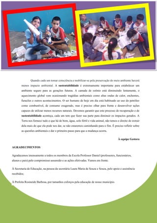 Quando cada um tomar consciência e mobilizar-se pela preservação do meio ambiente haverá menos impacto ambiental. A sustentabilidade é extremamente importante para estabelecer um ambiente seguro para as gerações futuras. A camada de ozônio está diminuindo lentamente, o aquecimento global vem ocasionando tragédias ambientais como altas ondas de calor, enchentes, furacões e outros acontecimentos. O ser humano de hoje em dia está habituado ao uso do petróleo como combustível, de consumo exagerado, mas é preciso olhar para frente e desenvolver ações capazes de utilizar menos recursos naturais. Devemos garantir que este processo de recuperação e de sustentabilidade aconteça, cada um tem que fazer sua parte para diminuir os impactos gerados. A Terra nos fornece tudo o que há de bom, água, solo fértil e vida animal, não temos o direito de extrair dela mais do que ela pode nos dar, se não estaremos caminhando para o fim. É preciso refletir sobre as questões ambientais e dar o primeiro passo para que a mudança ocorra. À equipe Gestora AGRADECIMENTOS Agradecemos imensamente a todos os membros da Escola Professor Daniel (professores, funcionários, alunos e pais) pelo compromisso assumido e as ações efetivadas. Vamos em frente. À Secretaria de Educação, na pessoa da secretária Laura Maria de Souza e Souza, pelo apoio e assistência recebidos; À Prefeita Rosineide Barbosa, por tamanhos esforços pela educação de nosso município. 
