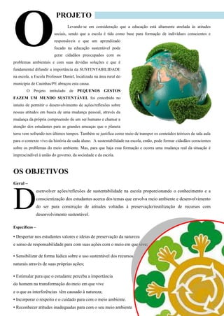 PROJETO 
Levando-se em consideração que a educação está altamente atrelada às atitudes sociais, sendo que a escola é tida como base para formação de indivíduos conscientes e responsáveis e que um aprendizado focado na educação sustentável pode gerar cidadãos preocupados com os problemas ambientais e com suas devidas soluções e que é fundamental difundir a importância da SUSTENTABILIDADE na escola, a Escola Professor Daniel, localizada na área rural do município de Casinhas/PE abraçou esta causa. 
O Projeto intitulado de PEQUENOS GESTOS FAZEM UM MUNDO SUSTENTÁVEL foi concebido no intuito de permitir o desenvolvimento de ações/reflexões sobre nossas atitudes em busca de uma mudança pessoal, através da mudança da própria compreensão de um ser humano e chamar a atenção dos estudantes para as grandes ameaças que o planeta terra vem sofrendo nos últimos tempos. Também se justifica como meio de transpor os conteúdos teóricos de sala aula para o contexto vivo da história de cada aluno. A sustentabilidade na escola, então, pode formar cidadãos conscientes sobre os problemas do meio ambiente. Mas, para que haja essa formação e ocorra uma mudança real da situação é imprescindível à união do governo, da sociedade e da escola. 
OS OBJETIVOS 
Geral – 
esenvolver ações/reflexões de sustentabilidade na escola proporcionando o conhecimento e a conscientização dos estudantes acerca dos temas que envolva meio ambiente e desenvolvimento do ser para construção de atitudes voltadas à preservação/reutilização de recursos com desenvolvimento sustentável. 
Específicos – 
• Despertar nos estudantes valores e ideias de preservação da natureza 
e senso de responsabilidade para com suas ações com o meio em que vive; 
• Sensibilizar de forma lúdica sobre o uso sustentável dos recursos 
naturais através de suas próprias ações; 
• Estimular para que o estudante perceba a importância 
do homem na transformação do meio em que vive 
e o que as interferências têm causado à natureza; 
• Incorporar o respeito e o cuidado para com o meio ambiente. • Reconhecer atitudes inadequadas para com o seu meio ambiente 
O 
D  