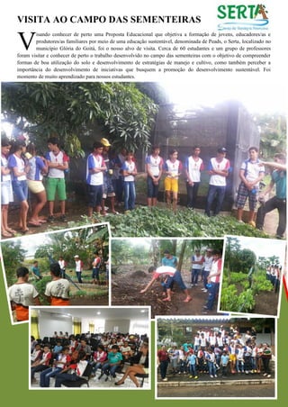VISITA AO CAMPO DAS SEMENTEIRAS 
isando conhecer de perto uma Proposta Educacional que objetiva a formação de jovens, educadores/as e produtores/as familiares por meio de uma educação sustentável, denominada de Peads, o Serta, localizado no município Glória do Goitá, foi o nosso alvo de visita. Cerca de 60 estudantes e um grupo de professores foram visitar e conhecer de perto o trabalho desenvolvido no campo das sementeiras com o objetivo de compreender formas de boa utilização do solo e desenvolvimento de estratégias de manejo e cultivo, como também perceber a importância do desenvolvimento de iniciativas que busquem a promoção do desenvolvimento sustentável. Foi momento de muito aprendizado para nossos estudantes. 
V  